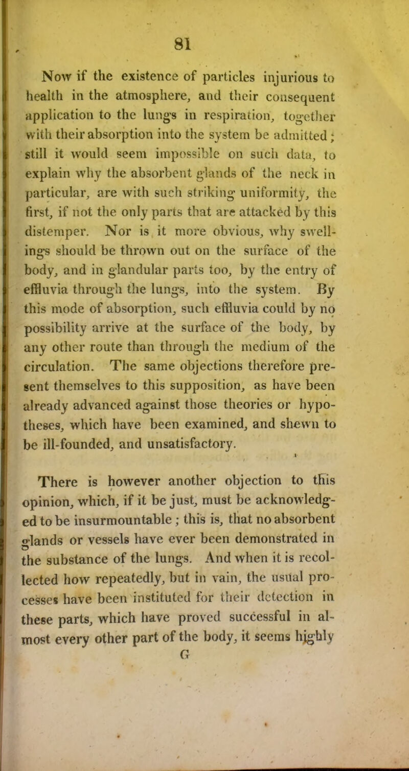 Now if the existence of particles injurious to health in the atmosphere, and their consequent application to the lungs in respiration, together with their absorption into the system be admitted ; still it would seem impossible on such data, to explain why the absorbent glands of the neck in particular, are with such striking uniformity, the first, if not the only parts that are attacked by this distemper. Nor is it more obvious, why swell- ings should be thrown out on the surface of the body, and in glandular parts too, by the entry of effluvia through the lungs, into the system. By this mode of absorption, such effluvia could by no possibility arrive at the surface of the body, by any other route than through the medium of the circulation. The same objections therefore pre- gent themselves to this supposition, as have been already advanced against those theories or hypo- theses, which have been examined, and shewn to be ill-founded, and unsatisfactory. 4 / There is however another objection to this opinion, which, if it be just, must be acknowledg- ed to be insurmountable; this is, that no absorbent ©•lands or vessels have ever been demonstrated in the substance of the lungs. And when it is recol- lected how repeatedly, but in vain, the usual pro- cesses have been instituted for their detection in these parts, which have proved successful in al- most every other part of the body, it seems highly G t $ . »