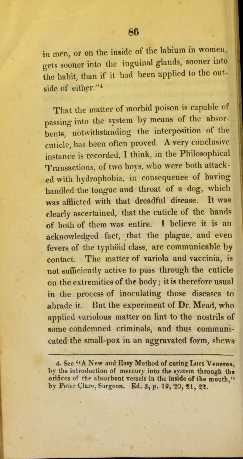 in men, or on the inside of the labium in women, | gets sooner into the inguinal glands, sooner into I the habit, than if it had been applied to the out, I side of either.”4 That the matter of morbid poison is capable of passing into the system by means of the absor- bents, notwithstanding the interposition of the cuticle, has been often proved. A very conclusive instance is recorded, I think, in the Philosophical Transactions, of two boys, who were both attack- ed with hydrophobia, in consequenee of having bandied the tongue and throat of a dog, which was afflicted with that dreadful disease. It was clearly ascertained, that the cuticle of the hands of both of them wras entire. I believe it is an acknowledged fact, that the plague, and even fevers of the typhoid class, are communicable by contact. The matter of variola and vaccinia, is not sufficiently active to pass through the cuticle on the extremities of the body; it is therefore usual in the process of inoculating those diseases to abrade it. But the experiment of Dr. Mead, wrho applied variolous matter on lint to the nostrils of some condemned criminals, and thus communi- cated the small-pox in an aggravated form, shews 4. See “A New and Easy Method of curing Lues Venerea, by the introduction of mercury into the system through the orifices of the absorbent vessels in the inside of the mouth,J> by Peter Clare, Surgeon. Ed. 3, p. 19, 50, 51, 25.