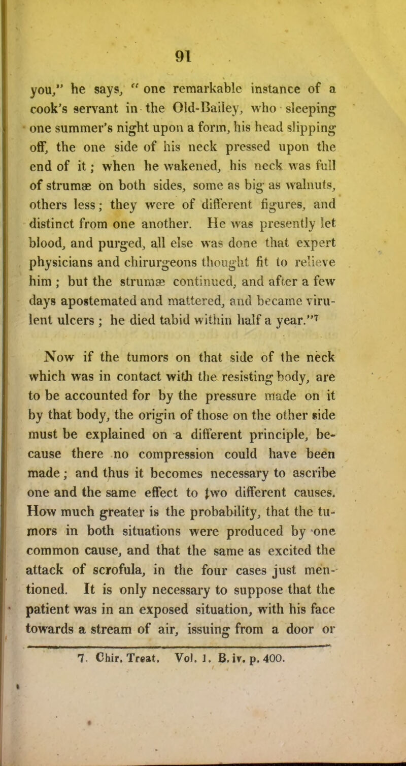 you/’ he says, “ one remarkable instance of a cook’s servant in the Old-Bailey, who sleeping one summer’s night upon a form, his head slipping off, the one side of his neck pressed upon the end of it; when he wakened, his neck was full of strumae on both sides, some as big as walnuts, • others less; they were of different figures, and distinct from one another. He was presently let blood, and purged, all else was done that expert physicians and chirurgeons thought fit to relieve him ; but the strumse continued, and after a few days apostemated and mattered, and became viru- lent ulcers ; he died tabid within half a year.”7 Now if the tumors on that side of the neck which was in contact with the resisting body, are to be accounted for by the pressure made on it by that body, the origin of those on the other side must be explained on a different principle, be- cause there no compression could have been made; and thus it becomes necessary to ascribe one and the same effect to two different causes* How much greater is the probability, that the tu- mors in both situations were produced by one common cause, and that the same as excited the attack of scrofula, in the four cases just men- tioned. It is only necessary to suppose that the patient was in an exposed situation, with his face towards a stream of air, issuing from a door or 7. Chir. Treat. Vol. 1. B. iv. p. 400. / ' <