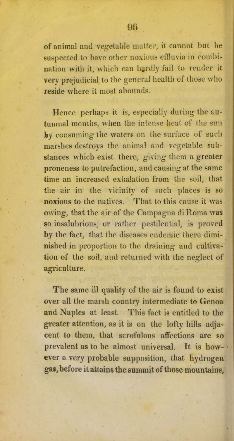 of animal and vegetable matter, it cannot but be suspected to have other noxious effluvia in combi- nation with it, which can hardly fail to render it very prejudicial to the general health of those who reside where it most abounds. Hence perhaps it is, especially during the au- tumnal months, when the intense heat of the sun by consuming* the waters on the surface of such marshes destroys the animal and vegetable sub- stances which exist there, giving them a greater proneness to putrefaction, and causing at the same time an increased exhalation from the soil, that the air in the vicinity of such places is so noxious to the natives. That to this cause it was owing, that the air of the Campagna di Roma was so insalubrious, or rather pestilential, is proved by the fact, that the diseases endemic there dimi- nished in proportion to the draining and cultiva- tion of the soil, and returned with the neglect of agriculture. The same ill cpiality of the air is found to exist over all the marsh country intermediate to Genoa and Naples at least. This fact is entitled to the greater attention, as it is on the lofty hills adja- cent to them, that scrofulous affections are so prevalent as to be almost universal. It is how-v ever a very probable supposition, that hydrogen gas, before it attains the summit of those mountains.