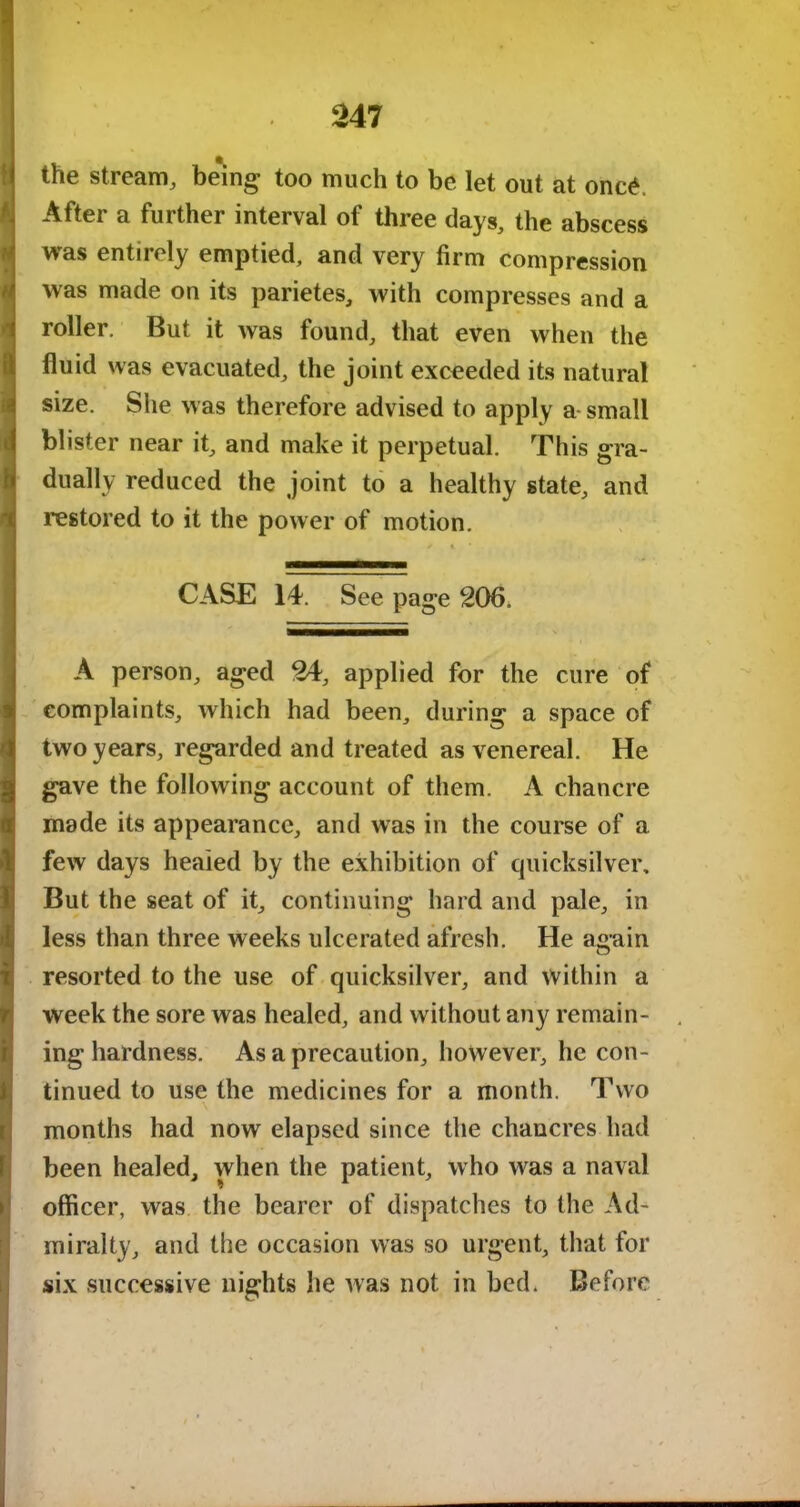 the stream, being too much to be let out at onc£. After a further interval of three days, the abscess was entirely emptied, and very firm compression was made on its parietes, with compresses and a roller. But it was found, that even when the fluid was evacuated, the joint exceeded its natural size. She was therefore advised to apply a small blister near it, and make it perpetual. This gra- dually reduced the joint to a healthy state, and restored to it the power of motion. / 4 CASE 14. See page 206. A person, aged 24, applied for the cure of complaints, which had been, during a space of two years, regarded and treated as venereal. He gave the following account of them. A chancre made its appearance, and was in the course of a few days healed by the exhibition of quicksilver. But the seat of it, continuing hard and pale, in less than three weeks ulcerated afresh. He a£>ain O resorted to the use of quicksilver, and within a week the sore was healed, and without any remain- ing hardness. As a precaution, however, he con- Itinued to use the medicines for a month. Two months had now elapsed since the chancres had been healed, when the patient, who was a naval officer, was the bearer of dispatches to the Ad- miralty, and the occasion was so urgent, that for six successive nights he was not in bed. Before