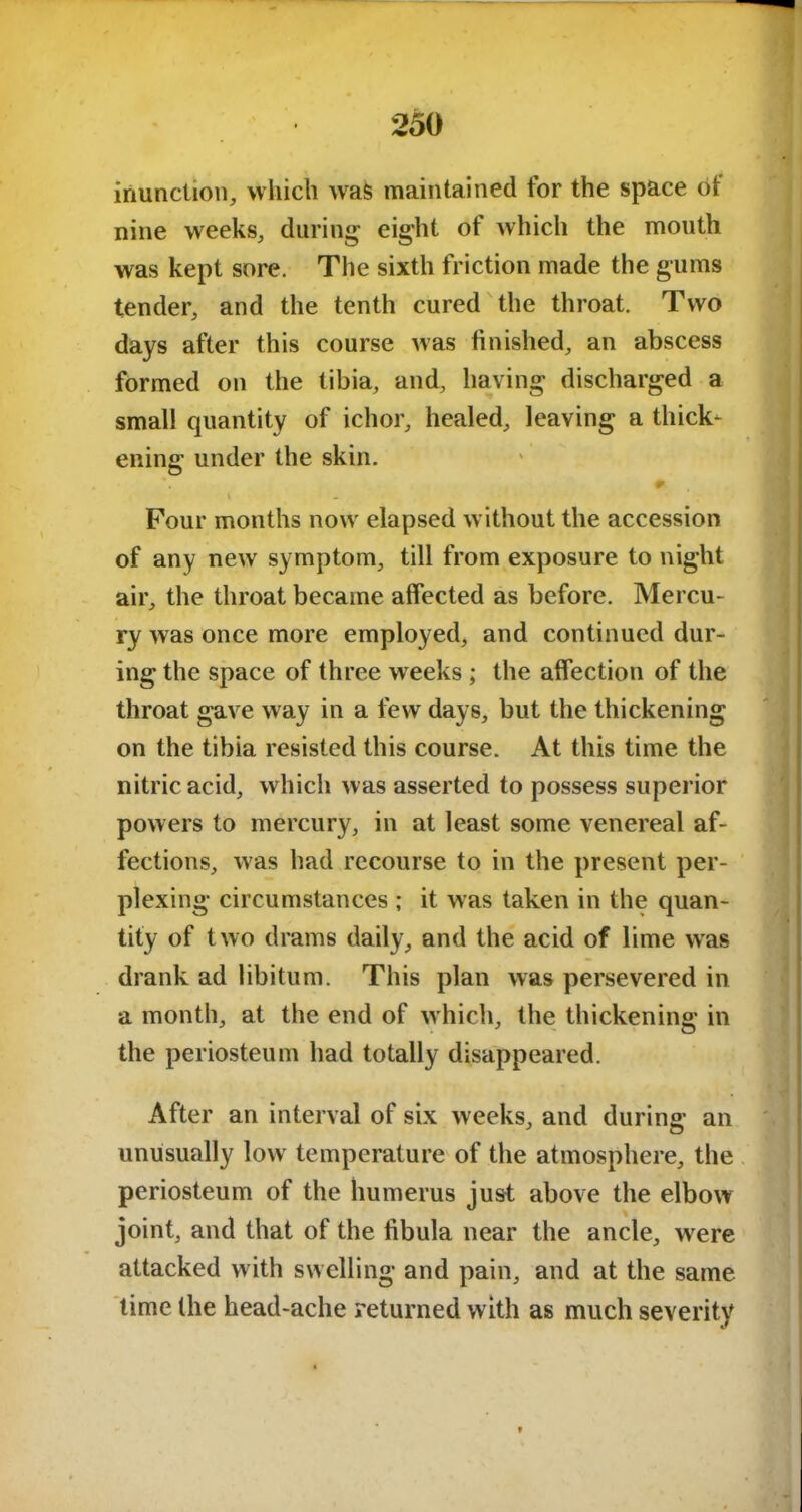 inunction, which wras maintained for the space of nine weeks, during eight of which the mouth was kept sore. The sixth friction made the gums tender, and the tenth cured the throat. Two days after this course was finished, an abscess formed on the tibia, and, having discharged a small quantity of ichor, healed, leaving a thick- ening under the skin. Four months now elapsed without the accession of any new symptom, till from exposure to night air, the throat became affected as before. Mercu- ry was once more employed, and continued dur- ing the space of three weeks ; the affection of the throat gave way in a few days, but the thickening on the tibia resisted this course. At this time the nitric acid, which was asserted to possess superior powers to mercury, in at least some venereal af- fections, was had recourse to in the present per- plexing circumstances ; it was taken in the quan- tity of two drams daily, and the acid of lime was drank ad libitum. This plan was persevered in a month, at the end of which, the thickening in the periosteum had totally disappeared. After an interval of six weeks, and during: an unusually low temperature of the atmosphere, the periosteum of the humerus just above the elbow joint, and that of the fibula near the ancle, were attacked with swelling and pain, and at the same time the head-ache returned with as much severity