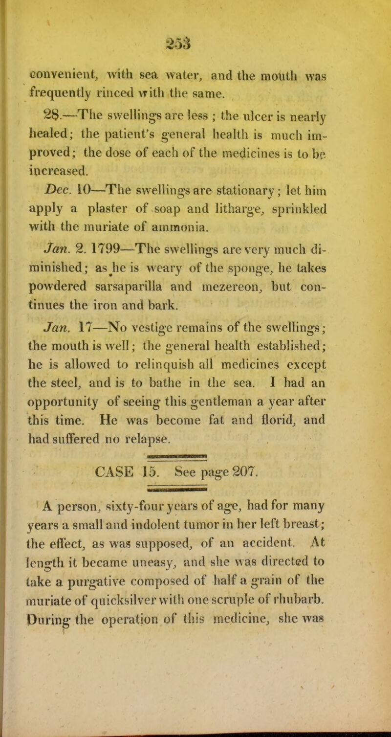 convenient, with sea water, and the mouth was frequently rinced with the same. 2$.—The swelling’s are less ; the ulcer is nearly healed; the patient’s general health is much im- proved; the dose of each of the medicines is to be increased. Dec. 10—The swellings are stationary; let him apply a plaster of soap and litharge, sprinkled with the muriate of ammonia. Jan. 2. 1799—The swellings are very much di- minished; asjie is weary of the sponge, he takes powdered sarsaparilla and mezereon, but con- tinues the iron and bark. Jan. 17—No vestige remains of the swellings; the mouth is well; the general health established; he is allowed to relinquish all medicines except the steel, and is to bathe in the sea. I had an opportunity of seeing this gentleman a year after this time. He was become fat and florid, and had suffered no relapse. CASE 15. See page 207. 1 A person, sixty-four years of age, had for many years a small and indolent tumor in her left breast; the effect, as was supposed, of an accident. At length it became uneasy, and she was directed to take a purgative composed of half a grain of the muriate of quicksilver with otic scruple of rhubarb. During the operation of this medicine, she was