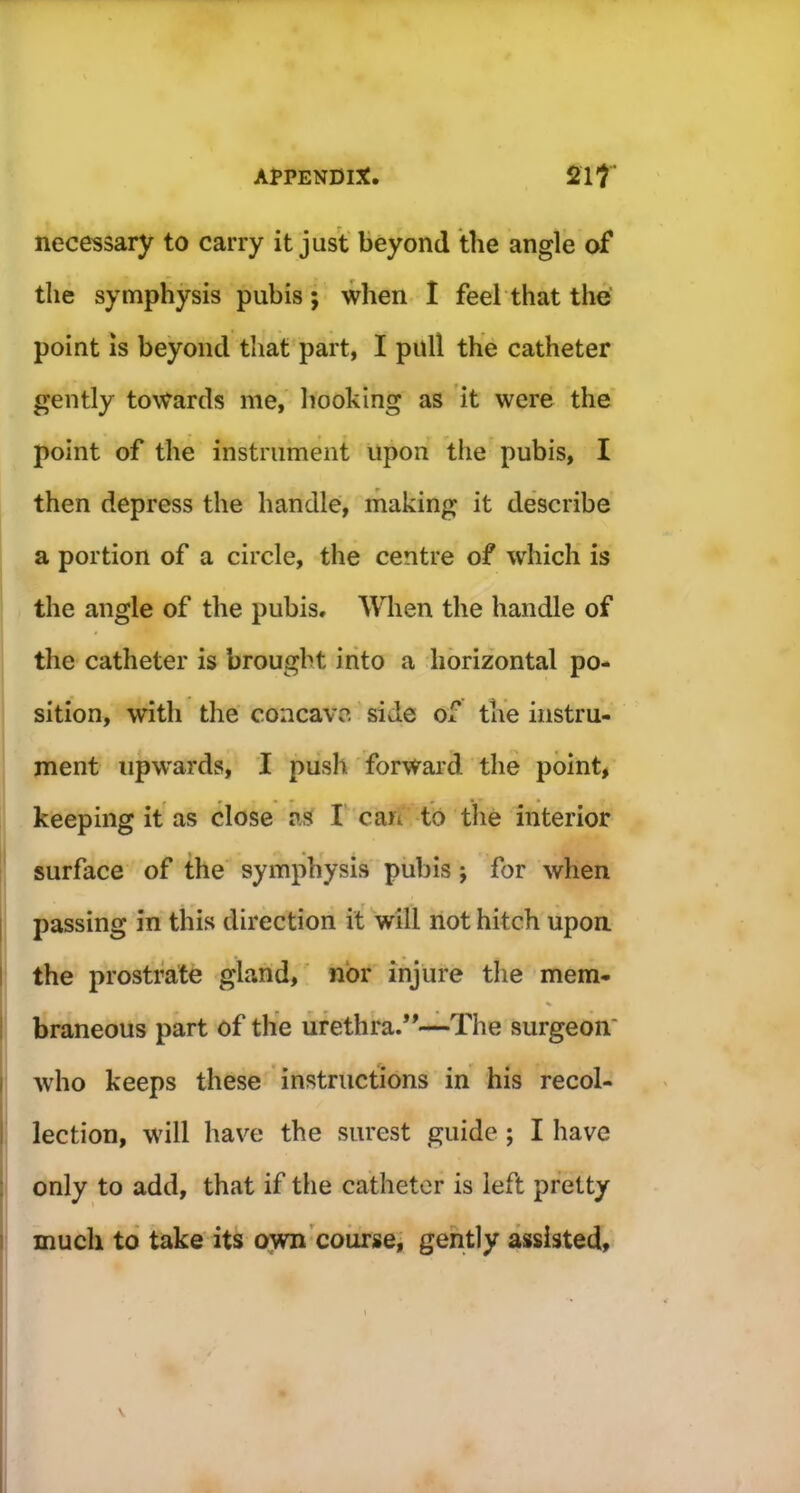 necessary to carry it just beyond the angle of the symphysis pubis; when I feel that the point is beyond that part, I pull the catheter gently towards me, hooking as it were the point of the instrument upon the pubis, I then depress the handle, making it describe a portion of a circle, the centre of which is the angle of the pubis. When the handle of the catheter is brought into a horizontal po- sition, with the concave side of the instru- ment upwards, I push forward the point, keeping it as close as I can to the interior surface of the symphysis pubis; for when passing in this direction it will not hitch upon the prostrate gland, nor injure the mem- % braneous part of the urethra.”—The surgeon' who keeps these instructions in his recol- lection, will have the surest guide ; I have only to add, that if the catheter is left pretty much to take its own course, gently assisted. \