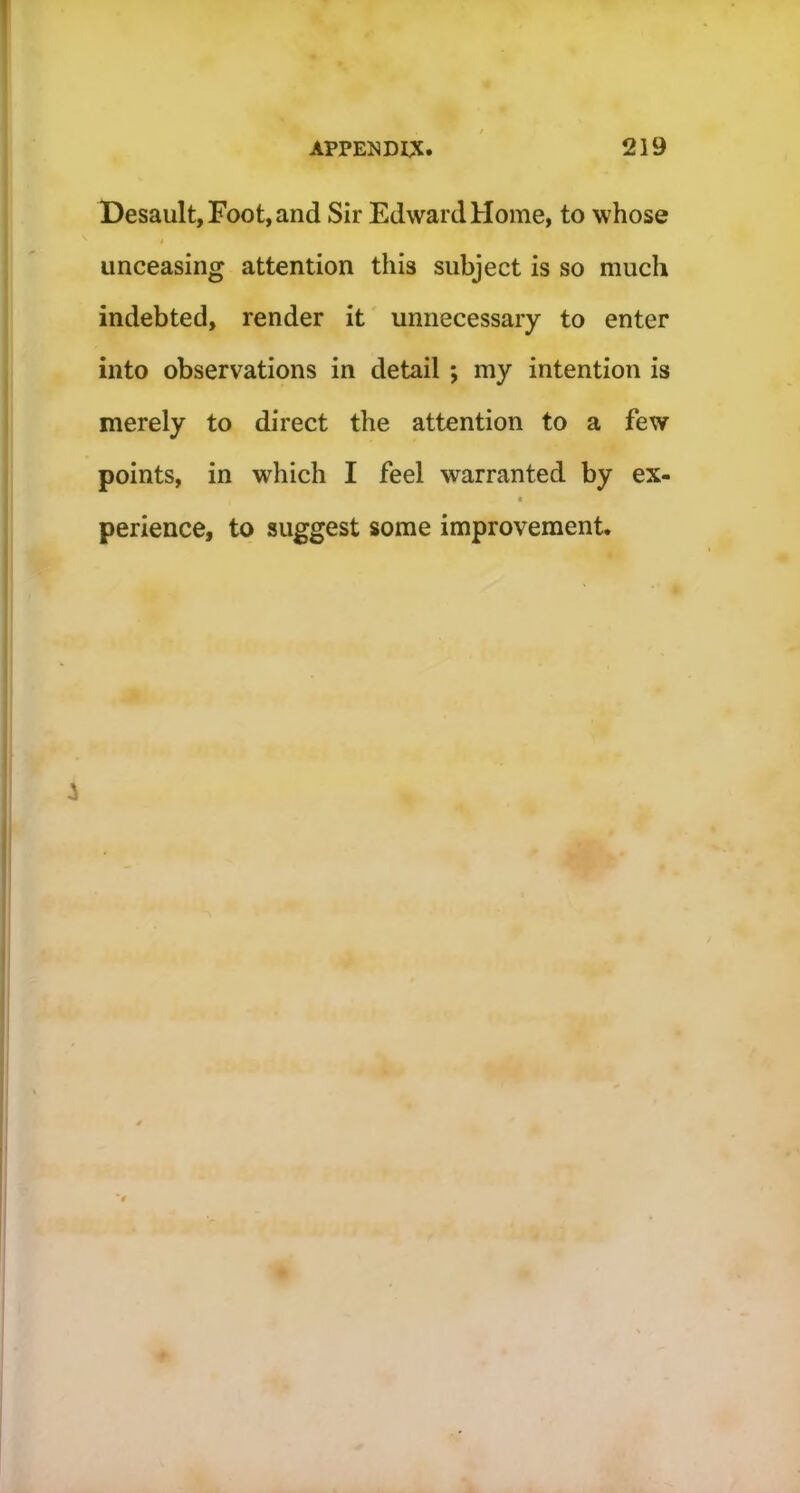 Desault, Foot, and Sir Edward Home, to whose unceasing attention this subject is so much indebted, render it unnecessary to enter into observations in detail ; my intention is merely to direct the attention to a few points, in which I feel warranted by ex- perience, to suggest some improvement.