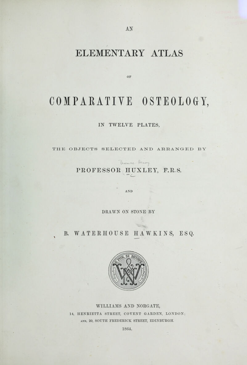 AN ELEMENTAEY ATLAS OF COMPARATIYE OSTEOLOGY, IN TWELVE PLATES, THE OBJECTS SELECTED AND ABBANOED BY /I * . ^ . Li (A-ctk*. ■ ■ PROFESSOE HUXLEY, F.E.S. AND DKAWN ON STONE BY B. WATERHOUSE HAWKINS, ESQ. WILLIAMS AND NORGATE, 14, HENEIETTA STEEET, COVENT GAEDEN, LONDON; AND, 20, SOUTH EEEDEEICK STEEET, EDINBUEGH. 18CL