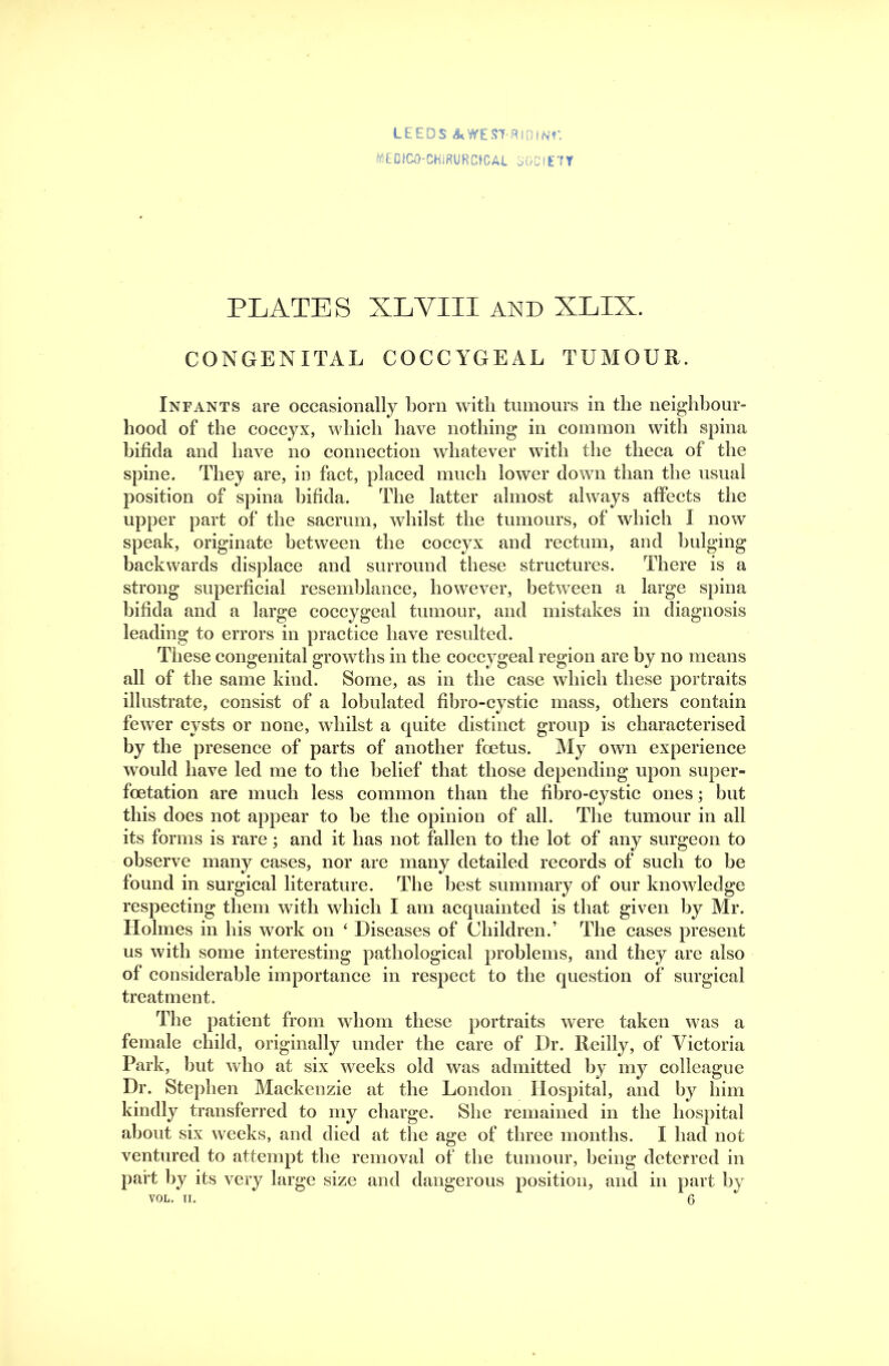 LEEDS 4<WEST-Rin(N?-. MEDICO-CHIRURCtCAL oGOIETT PLATES XLVIII AND XLIX. CONGENITAL COCCYGEAL TUMOUR. Infants are occasionally born with tumours in the neighhour- hood of the coccyx, which have nothing in common with spina bifida and have no connection whatever with the theca of the spine. They are, in fact, placed much lower down than the usual position of spina hifida. The latter almost always affects the upper part of the sacrum, whilst the tumours, of which I now speak, originate between the eoccyx and rectum, and bulging backwards displace and surround these structures. There is a strong superficial resemblance, however, between a large spina hifida and a large coccygeal tumour, and mistakes in diagnosis leading to errors in practice have resulted. These congenital growths in the coccygeal region are by no means all of the same kind. Some, as in the case which these portraits illustrate, consist of a lohulated fihro-cystic mass, others contain fewer cysts or none, whilst a quite distinct group is characterised by the presence of parts of another foetus. My own experience would have led me to the belief that those depending upon super- foetation are much less common than the hhro-cystic ones; hut this does not appear to he the opinion of all. Tlie tumour in all its forms is rare; and it has not fallen to the lot of any surgeon to observe many cases, nor are many detailed records of such to he found in surgieal literature. The best summary of our knowledge respecting them with which I am acquainted is that given by Mr. Holmes in his work on ‘ Diseases of Children.’ The cases present us with some interesting pathological problems, and they are also of considerable importanee in respect to the question of surgical treatment. The patient from whom these portraits were taken was a female child, originally under the eare of Dr. Reilly, of Victoria Park, hut who at six weeks old was admitted by my colleague Dr. Stephen Mackenzie at the London Hospital, and by him kindly transferred to my charge. She remained in the hospital about six weeks, and died at the age of three months. I had not ventured to attempt the removal of the tumour, being deterred in part l)y its very large size and dangerous position, and in part by