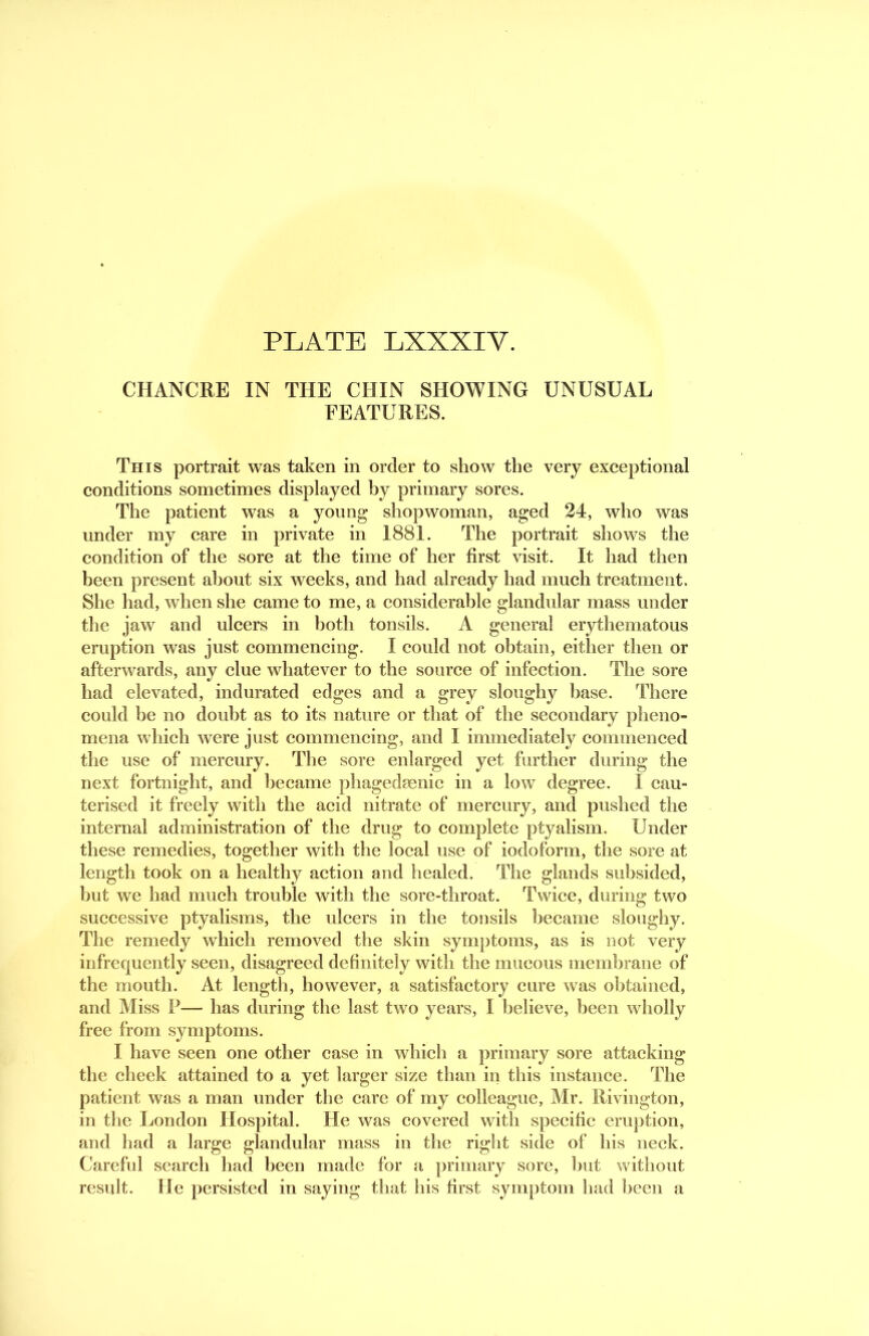 CHANCRE IN THE CHIN SHOWING UNUSUAL FEATURES. This portrait was taken in order to show the very exceptional conditions sometimes displayed by primary sores. The patient was a yonng shopwoman, ag;ed 24, who was under my care in private in 1881. The portrait shows the condition of the sore at the time of her first visit. It had then been present about six weeks, and had already had much treatment. She had, when she came to me, a considerable glandidar mass under the jaw and ulcers in both tonsils. A general erythematous eruption was just commencing. I could not obtain, either then or afterwards, any clue whatever to the source of infection. The sore had elevated, indurated edges and a grey sloughy base. There could be no doubt as to its nature or that of the secondary pheno- mena which were just commencing, and I immediately commenced the use of mercury. The sore enlarged yet further during the next fortnight, and became pliagedmnic in a low degree. I cau- terised it freely with the acid nitrate of mercury, and pushed the internal administration of the drug to complete ptyalism. Under these remedies, together with the local use of iodoform, the sore at length took on a healthy action and healed. The glands subsided, but we had much trouble with the sore-throat. Twice, during two successive ptyalisms, the ulcers in the tonsils became sloughy. The remedy which removed the skin symptoms, as is not very infrequently seen, disagreed definitely with the mucous membrane of the mouth. At length, however, a satisfactory cure was obtained, and Miss P— has during the last two years, I believe, been wholly free from symptoms. I have seen one other case in which a primary sore attacking the cheek attained to a yet larger size than in this instance. The patient was a man under the care of my colleague, Mr. Rivington, in the London Hospital. He was covered with specific eruption, and had a large glandular mass in the right side of his neck. Carefid search had been made for a primary sore, but without result. He persisted in saying that his first symptom had been a