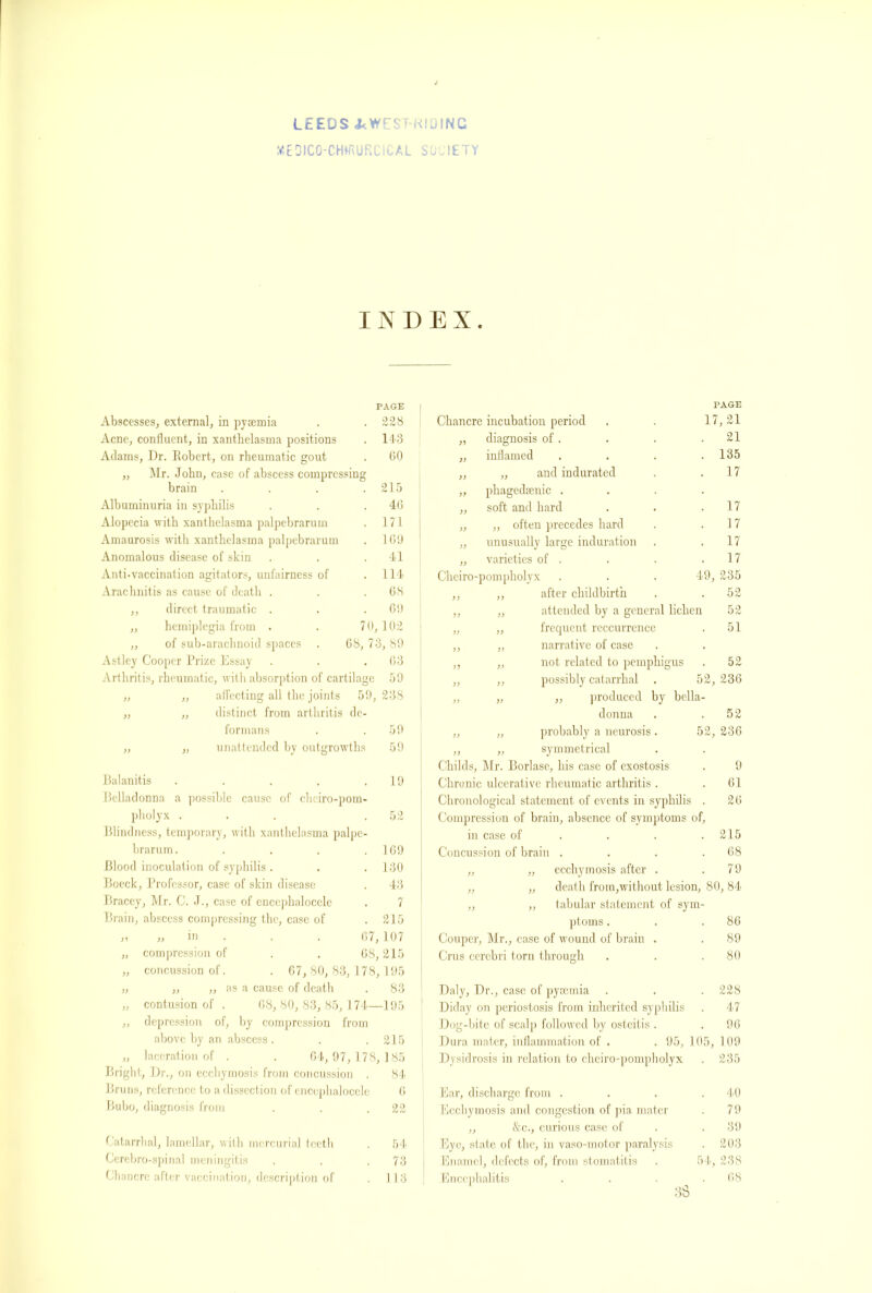 LEEDS J<WEST-KIOINC HEDICO-CMRURCICAL SOCIETY INDEX. PAGE Abscesses, external, in pyaemia . . 228 Acne, confluent, in xanthelasma positions . 143 Adams, Dr. Robert, on rheumatic gout . 60 „ Mr. John, case of abscess compressing brain .... 215 Albuminuria in syphilis . . .46 Alopecia with xanthelasma palpebrarum . 171 Amaurosis with xanthelasma palpebrarum . 169 Anomalous disease of skin . . .41 Anti-vaccination agitators, unfairness of .114 Arachnitis as cause of death . . .68 ,, direct traumatic . . .69 ,, hemiplegia from . . 70,102 „ of sub-arachnoid spaces . 68, 73, 89 Astley Cooper Prize Essay . . .63 Arthritis, rheumatic, with absorption of cartilage 59 )) „ affecting all the joints 51 ), 238 )) „ distinct from arthritis de- formans 59 )> „ unattended by outgrowths 59 Balanitis 19 Pelladonna a possible cause of chciro-pom- pholyx . . . .52 Blindness, temporary, with xanthelasma palpe- brarum. . . . .169 Blood inoculation of syphilis . . . 130 Boeck, Professor, case of skin disease . 43 Bracey, Mr. C. J., case of encephalocele . 7 Brain, abscess compressing the, case of .215 j? j) ni . . , 6 /, 107 „ compression of . . 68,215 „ concussion of. . 67, 80, 83, 178, 195 „ ,, „ as a cause of death . 83 „ contusion of . 68, 80, 83, 85, 174—195 „ depression of, by compression from above by an abscess . . .215 „ laceration of . . 64, 97, 178, 185 Bright, Dr., on ecchymosis from concussion . 84 Bruns, reference to a dissection of encephalocele 6 Bubo, diagnosis from . . .22 , 1 Catarrhal, lamellar, with mercurial teeth . 54 Cerebro-spinal meningitis . . .73 Chancre after vaccination, description of . 113 Chancre incubation period PAGE 17, 21 diagnosis of . . 21 )> inflamed . 135 >) „ and indurated . 17 >> phagedenic . )> soft and hard . 17 yy „ often precedes hard . 17 )) unusually large induration . 17 >) varieties of . . 17 Cheiro-pompholyx 49, 235 )) ,, after childbirth . 52 >) „ attended by a general lichen 52 )) ,, frequent reccurrence . 51 )) ,, narrative of case . y) „ not related to pemphigus . 52 )> ,, possibly catarrhal . 52, 236 produced by bella- donna . .52 „ „ probably a neurosis. 52, 236 ,, „ symmetrical Childs, Mr. Borlase, his case of exostosis . 9 Chronic ulcerative rheumatic arthritis . . 61 Chronological statement of events in syphilis . 26 Compression of brain, absence of symptoms of, in case of . . . .215 Concussion of brain . . . .68 ,, „ ecchymosis after . .79 „ „ death from,without lesion, 80, 84 „ ,, tabular statement of sym- ptoms . . .86 Couper, Mr., case of wound of brain . . 89 Crus cerebri torn through . . .80 Daly, Dr., case of pyaemia . . . 228 Diday on periostosis from inherited syphilis . 47 Dog-bite of scalp followed by osteitis . .96 Dura mater, inflammation of . . 95, 105, 109 Dysidrosis in relation to eheiro-pompbolyx . 235 Ear, discharge from . . . .40 Ecchymosis and congestion of pia mater . 79 ,, &c., curious case of .39 Eye, state of the, in vaso-motor paralysis . 203 Enamel, defects of, from stomatitis . 54, 238 Encephalitis . . . .68 38