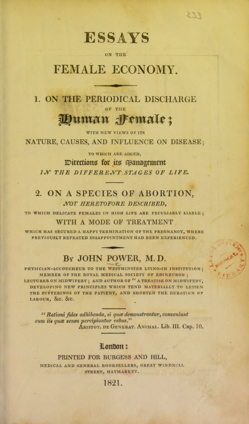 ESSAYS ON THE FEMALE ECONOMY. 1. ON THE PERIODICAL DISCHARGE OF THE WITH NEW VIEWS OF ITS NATURE, CAUSES, AND INFLUENCE ON DISEASE; TO WHICH ARF. ADDED, Sections for its spanagemrnt IJV THE DIFFERENT STAGES OF LIFE. 2. ON A SPECIES OF ABORTION, JVOT HERETOFORE DESCRIBED, TO WHICH DELICATE FEMALES IN HIGH LIFE ARE PECULIARLY LIABLE ; WITH A MODE OF TREATMENT WHICH HAS SECURED A HAPPYTERMINATION OF THE PREGNANCY, WHERE PREVIOUSLY REPEATED DISAPPOINTMENT HAD BEEN EXPERIENCED. By JOHN POWER, M. D. PHYSICIAN-ACCOUCHEUR TO THE WESTMINSTER LYING-IN INSTITUTION; MEMBER OF THE ROYAL MEDICAL SOCIETY OF EDINBURGH ; LECTURER ON MIDWIFERY ; AND AUTHOR OF “ A TREATISE ON MIDWIFERY, DEVELOPING NEW PRINCIPLES WHICH TEND MATERIALLY TO LESSEN THE SUFFERINGS OF THE PATIENT, AND SHORTEN THE DURATION OF LABOUR, &C. &C. “ Rationi fides adhibenda, si quae demonstrantur, conveniunt cum iis quae sensu perciphmtur rebus.” Aristot. de Generat. Animal. Lib. III. Cap. 10. Lon&on: PRINTED FOR BURGESS AND HILL, MEDICAL AND GENERAL BOOKSELLERS, GREAT WINDMILL STREET, HAYMARIIET. 1821.