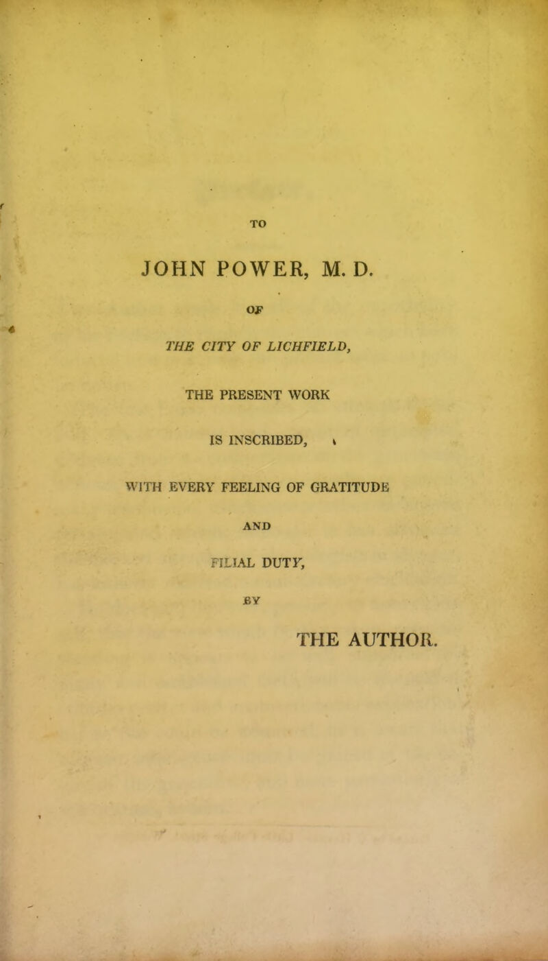 f TO JOHN POWER, M. D. OF THE CITY OF LICHFIELD, THE PRESENT WORK IS INSCRIBED, * WITH EVERY FEELING OF GRATITUDE AND FILIAL DUTY, BY THE AUTHOR.