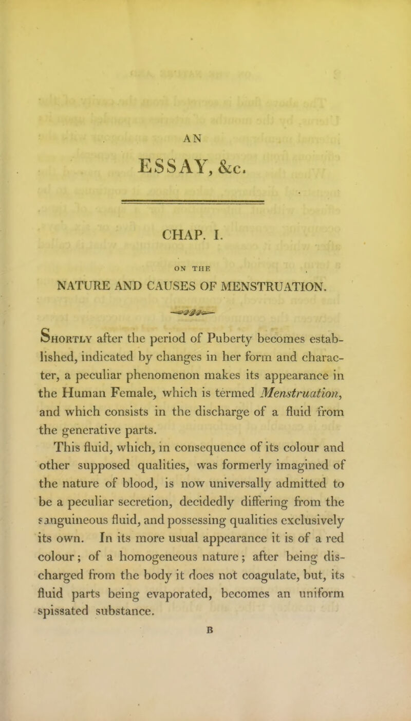 AN ESSAY, &c. CHAP. I. ON THE NATURE AND CAUSES OF MENSTRUATION. Shortly after the period of Puberty becomes estab- lished, indicated by changes in her form and charac- ter, a peculiar phenomenon makes its appearance in the Human Female, which is termed Menstruation, and which consists in the discharge of a fluid from the generative parts. This fluid, which, in consequence of its colour and other supposed qualities, was formerly imagined of the nature of blood, is now universally admitted to be a peculiar secretion, decidedly differing from the sanguineous fluid, and possessing qualities exclusively its own. In its more usual appearance it is of a red colour; of a homogeneous nature; after being dis- charged from the body it does not coagulate, but, its fluid parts being evaporated, becomes an uniform spissated substance. B