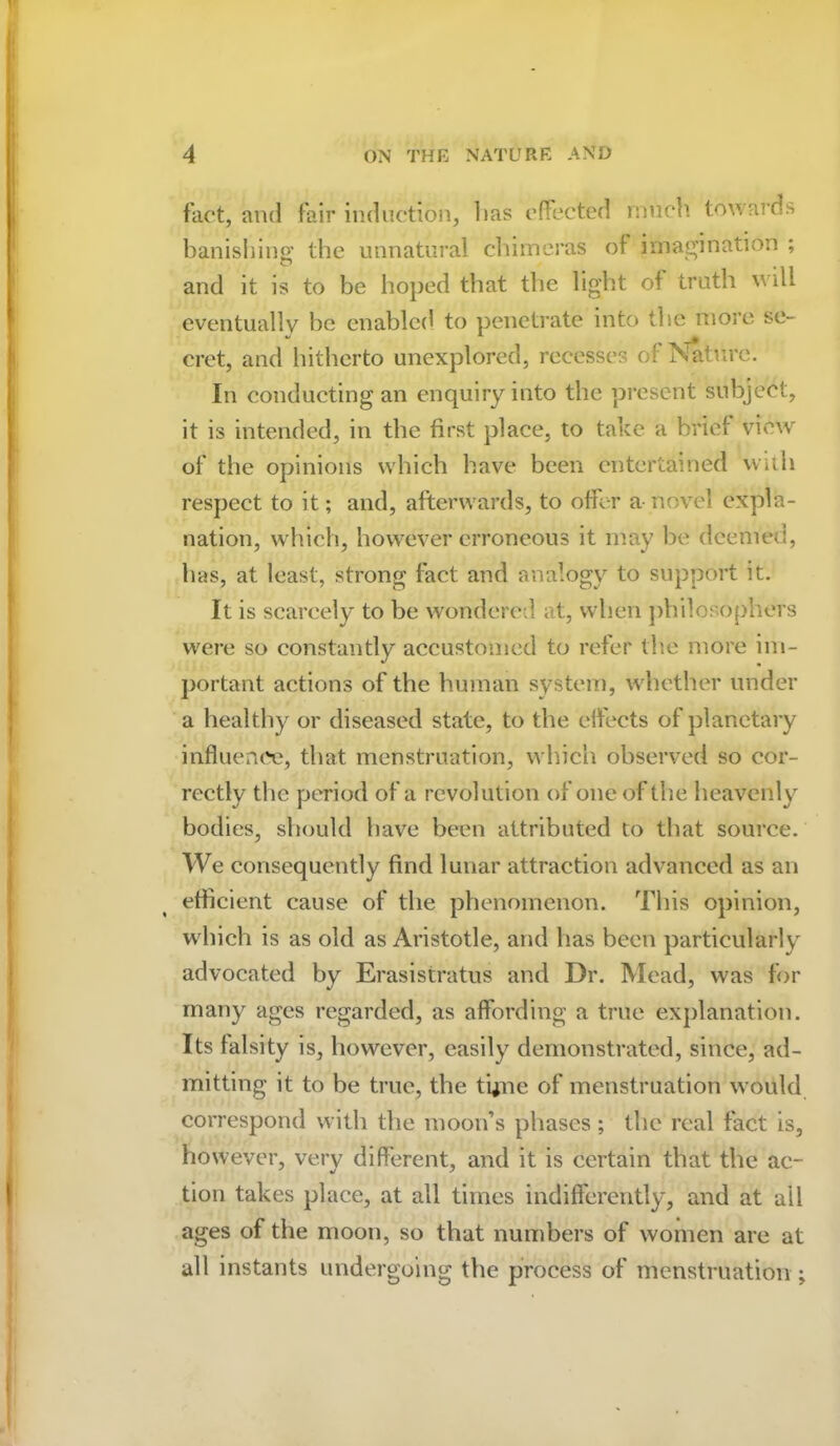 fact, and fair induction, lias effected much towards banishing; the unnatural chimeras of imagination ; and it is to be hoped that the light of truth will eventually be enabled to penetrate into the more se- cret, and hitherto unexplored, recesses of Nature. In conducting an enquiry into the present subject, it is intended, in the first place, to take a brief view of the opinions which have been entertained with respect to it; and, afterwards, to offer a novel expla- nation, which, however erroneous it may be deemed, has, at least, strong fact and analogy to support it. It is scarcely to be wondered at, when philosophers were so constantly accustomed to refer the more im- portant actions of the human system, whether under a healthy or diseased state, to the effects of planetary influence, that menstruation, which observed so cor- rectly the period of a revolution of one of the heavenly bodies, should have been attributed to that source. We consequently find lunar attraction advanced as an efficient cause of the phenomenon. This opinion, w hich is as old as Aristotle, and has been particularly advocated by Erasistratus and Dr. Mead, was for many ages regarded, as affording a true explanation. Its falsity is, however, easily demonstrated, since, ad- mitting it to he true, the tyne of menstruation would correspond with the moon’s phases; the real fact is, however, very different, and it is certain that the ac- tion takes place, at all times indifferently, and at ail ages of the moon, so that numbers of women are at all instants undergoing the process of menstruation ;
