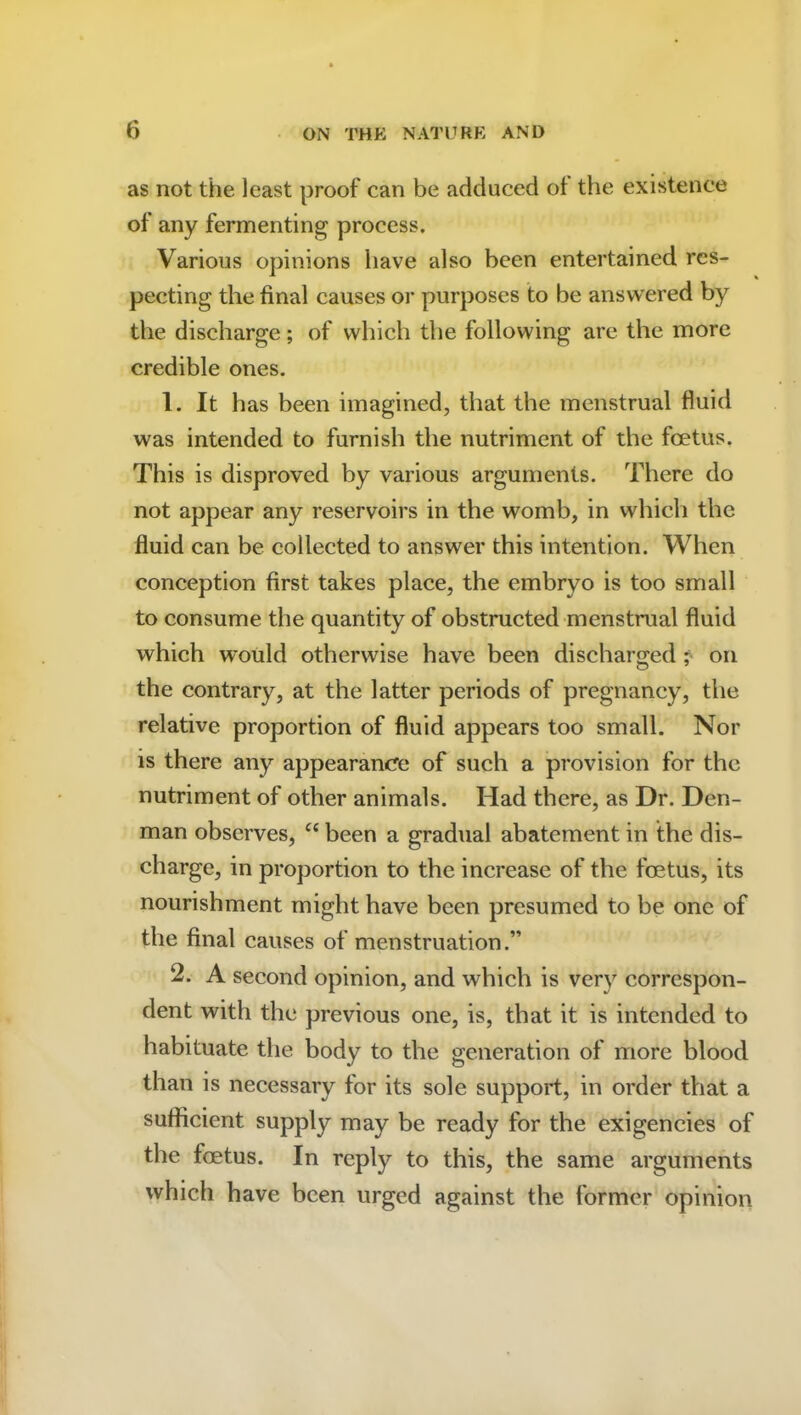 as not the least proof can be adduced ot the existence of any fermenting process. Various opinions have also been entertained res- pecting the final causes or purposes to be answered by the discharge; of which the following arc the more credible ones. 1. It has been imagined, that the menstrual fluid was intended to furnish the nutriment of the foetus. This is disproved by various arguments. There do not appear any reservoirs in the womb, in which the fluid can be collected to answer this intention. When conception first takes place, the embryo is too small to consume the quantity of obstructed menstrual fluid which would otherwise have been discharged ; on the contrary, at the latter periods of pregnancy, the relative proportion of fluid appears too small. Nor is there any appearancre of such a provision for the nutriment of other animals. Had there, as Dr. Den- man observes, cc been a gradual abatement in the dis- charge, in proportion to the increase of the foetus, its nourishment might have been presumed to be one of the final causes of menstruation.” 2. A second opinion, and which is very correspon- dent with the previous one, is, that it is intended to habituate the body to the generation of more blood than is necessary for its sole support, in order that a sufficient supply may be ready for the exigencies of the foetus. In reply to this, the same arguments which have been urged against the former opinion