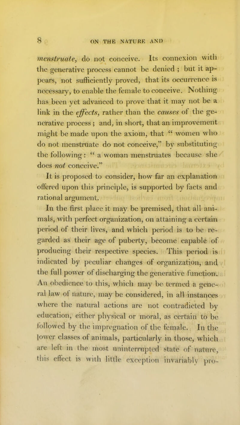 menstruate, do not conceive. Its connexion with the generative process cannot be denied ; but it ap- pears, not sufficiently proved, that its occurrence is necessary, to enable the female to conceive. Nothing has been yet advanced to prove that it may not be a link in the effects, rather than the causes ol the ge- nerative process ; and, in short, that an improvement might be made upon the axiom, that “ women who do not menstruate do not conceive,” by substituting the following: u a woman menstruates because she does not conceive.” It is proposed to consider, how far an explanation offered upon this principle, is supported by facts and rational argument. In the first place it may be premised, that all ani- mals, with perfect organization, on attaining a certain period of their lives, and which period is to be re- garded as their age of puberty, become capable of producing their respective species. This period is indicated by peculiar changes of organization, and the full power of discharging the generative function. An obedience to this, which may be termed a gene- ral law of nature, may be considered, in all instances where the natural actions are not contradicted by education, either physical or moral, as certain to be followed by the impregnation of the female. In the lower classes of animals, particularly in those, which are left in the most uninterrupted state of nature, this effect is with little exception invariably pro-