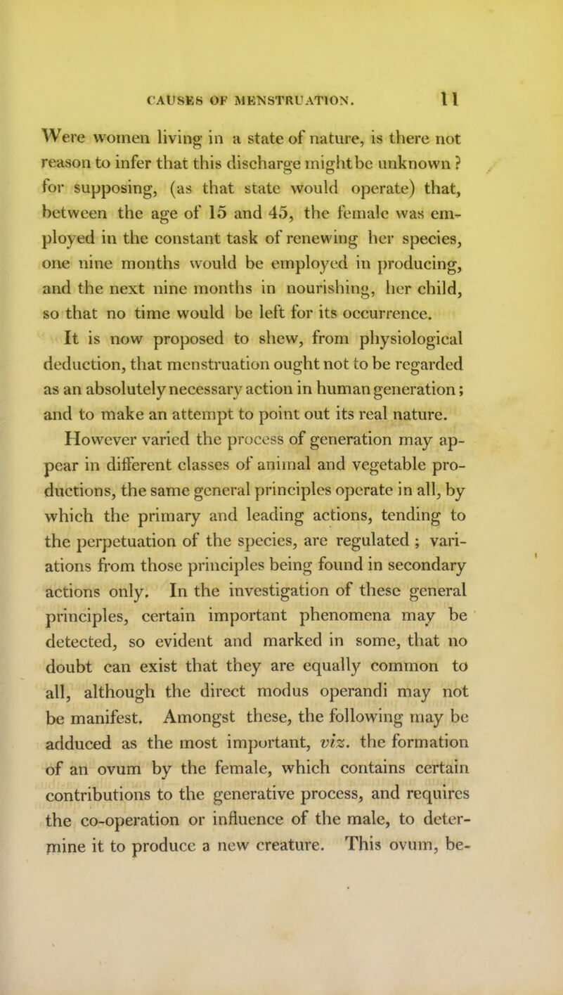 Were women living in a state of nature, is there not reason to infer that this discharge might be unknown ? for supposing, (as that state would operate) that, between the age of 15 and 45, the female was em- ployed in the constant task of renewing her species, one nine months would be employed in producing, and the next nine months in nourishing, her child, so that no time would be left for its occurrence. It is now proposed to shew, from physiological deduction, that menstruation ought not to be regarded as an absolutely necessary action in human generation; and to make an attempt to point out its real nature. However varied the process of generation may ap- pear in different classes of animal and vegetable pro- ductions, the same general principles operate in all, by which the primary and leading actions, tending to the perpetuation of the species, are regulated ; vari- ations from those principles being found in secondary actions only. In the investigation of these general principles, certain important phenomena may be detected, so evident and marked in some, that no doubt can exist that they are equally common to all, although the direct modus operandi may not be manifest. Amongst these, the following may be adduced as the most important, viz. the formation of an ovum by the female, which contains certain contributions to the generative process, and requires the co-operation or influence of the male, to deter- mine it to produce a new creature. This ovum, be-