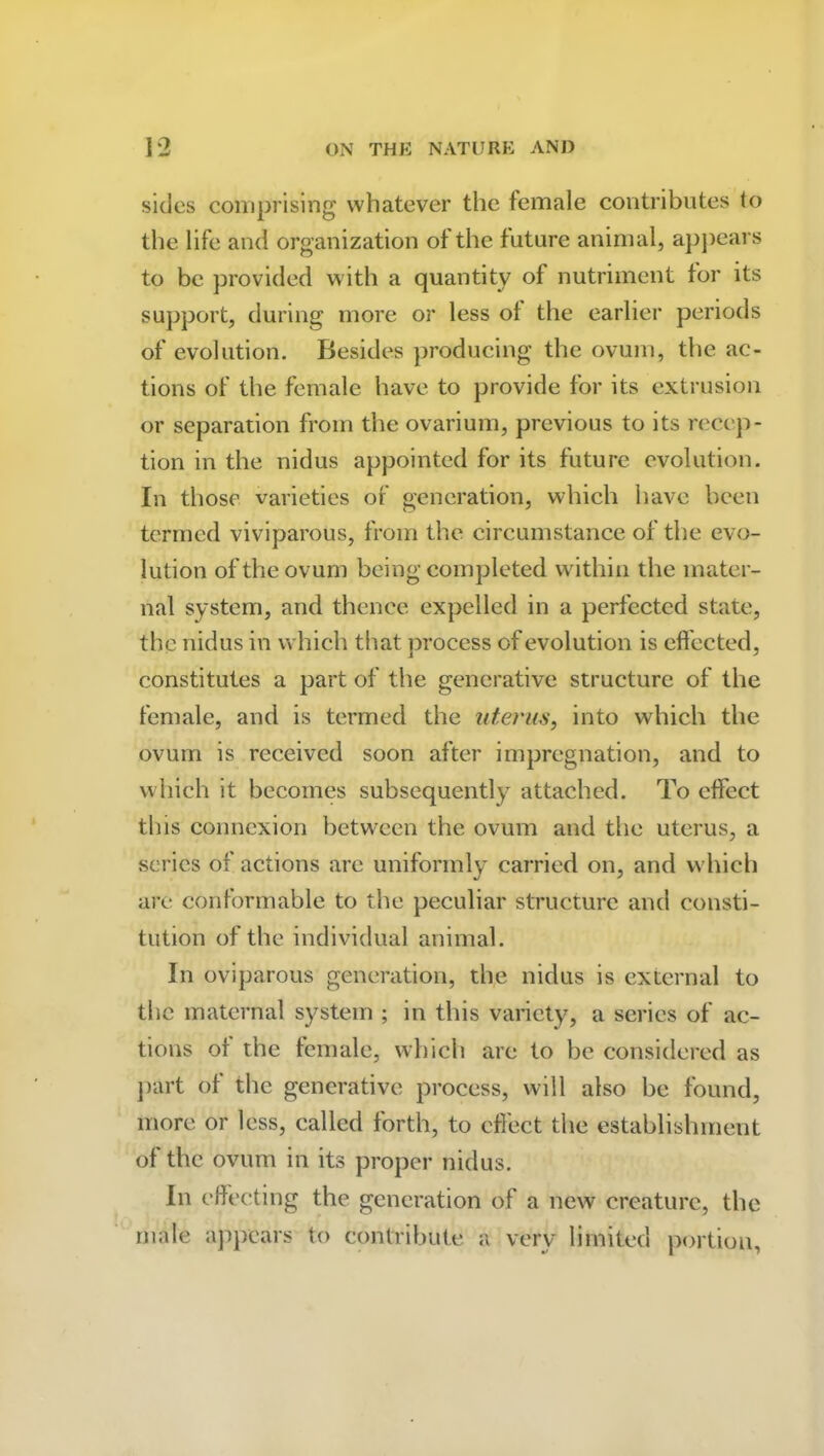 sides comprising whatever the female contributes to the life and organization of the future animal, appears to be provided with a quantity of nutriment for its support, during more or less of the earlier periods of evolution. Besides producing the ovum, the ac- tions of the female have to provide for its extrusion or separation from the ovarium, previous to its recep- tion in the nidus appointed for its future evolution. In those varieties of generation, which have been termed viviparous, from the circumstance of the evo- lution of the ovum being completed within the mater- nal system, and thence expelled in a perfected state, the nidus in which that process of evolution is effected, constitutes a part of the generative structure of the female, and is termed the uterus, into which the ovum is received soon after impregnation, and to which it becomes subsequently attached. To effect this connexion between the ovum and the uterus, a series of actions are uniformly carried on, and which are conformable to the peculiar structure and consti- tution of the individual animal. In oviparous generation, the nidus is external to the maternal system ; in this variety, a series of ac- tions of the female, which are to be considered as part of the generative process, will also be found, more or less, called forth, to effect the establishment of the ovum in its proper nidus. In effecting the generation of a new creature, the male appears to contribute a very limited portion,
