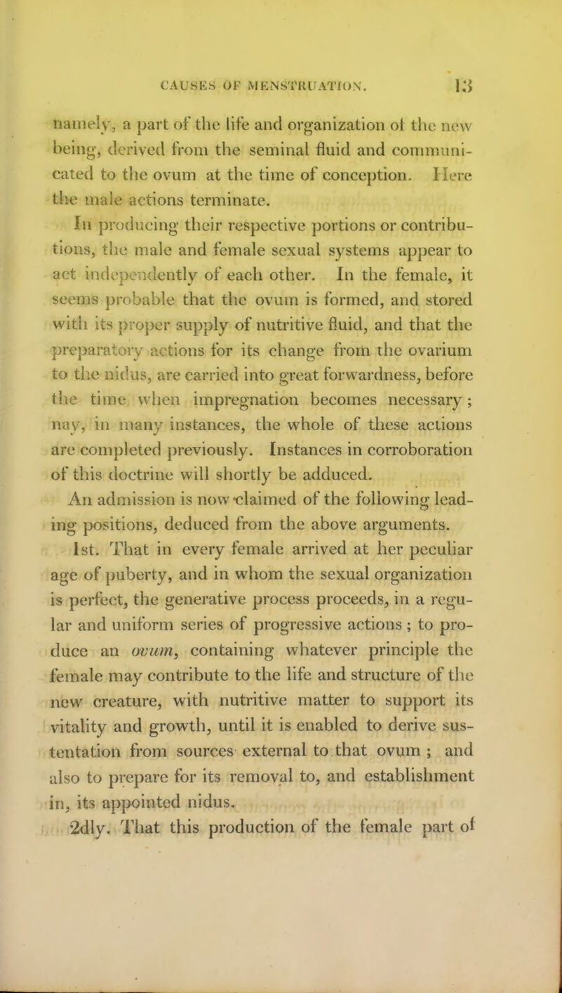 namely, a part of the life and organization ot the new being, derived from the seminal fluid and communi- cated to the ovum at the time of conception. Here the male actions terminate. In producing their respective portions or contribu- tions, the male and female sexual systems appear to act independently of each other. In the female, it seems probable that the ovum is formed, and stored with its proper supply of nutritive fluid, and that the preparatory actions for its change from the ovarium to the nidus, are carried into great forwardness, before tlie time when impregnation becomes necessary; nay, in many instances, the whole of these actions are completed previously. Instances in corroboration of this doctrine will shortly be adduced. An admission is now-claimed of the following lead- ing positions, deduced from the above arguments. 1st. That in every female arrived at her peculiar age of puberty, and in whom the sexual organization is perfect, the generative process proceeds, in a regu- lar and uniform series of progressive actions ; to pro- duce an ovum, containing whatever principle the female may contribute to the life and structure of the new creature, with nutritive matter to support its vitality and growth, until it is enabled to derive sus- tentatioii from sources external to that ovum ; and also to prepare for its removal to, and establishment in, its appointed nidus. *2dly. That this production of the female part ot