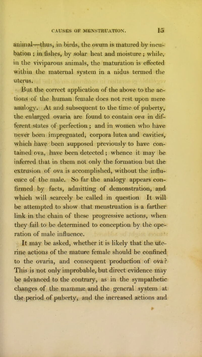 animal—thus, in birds, the ovum is matured by incu- bation ; in fishes, by solar heat and moisture; while, in the viviparous animals, the maturation is effected within the maternal system in a nidus termed the uterus. But the correct application of the above to the ac- tions of the human female does not rest upon mere analogy. At and subsequent to the time of puberty, the enlarged ovaria are found to contain ova in dif- ferent states of perfection ; and in women who have never been impregnated, corpora lutea and cavities, which have been supposed previously to have con- tained ova, have been detected ; whence it may be inferred that in them not only the formation but the extrusion of ova is accomplished, without the influ- ence of the male. So far the analogy appears con- firmed by facts, admitting of demonstration, and which will scarcely be called in question It will be attempted to show that menstruation is a farther link in the chain of these progressive actions, when they fail to be determined to conception by the ope- ration of male influence. It may be asked, whether it is likely that the ute- rine actions of the mature female should be confined to the ovaria, and consequent production of ova? This is not only improbable, but direct evidence may be advanced to the contrary, as in the sympathetic changes of the mammae and the general system at the period of puberty, and the increased actions and