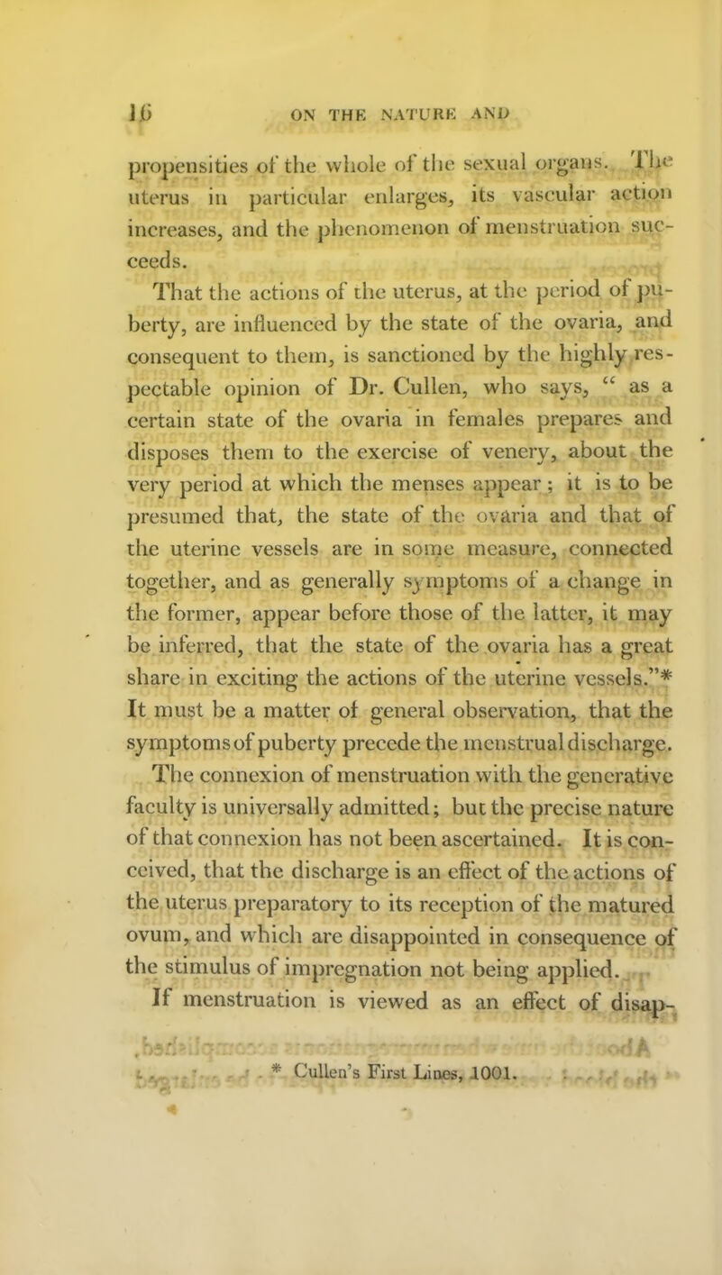 propensities of the whole of the sexual organs, lhe uterus in particular enlarges, its vascular action increases, and the phenomenon of menstruation suc- ceeds. That the actions of the uterus, at the period of pu- berty, are influenced by the state of the ovaria, and consequent to them, is sanctioned by the highly res- pectable opinion of Dr. Cullen, who says, u as a certain state of the ovaria in females prepares and disposes them to the exercise of venery, about the very period at which the menses appear; it is to be presumed that, the state of the ovaria and that of the uterine vessels are in some measure, connected together, and as generally symptoms of a change in the former, appear before those of the latter, it may be inferred, that the state of the ovaria has a great share in exciting the actions of the uterine vessels.”* It must be a matter of general observation, that the symptomsof puberty precede the menstrual discharge. The connexion of menstruation with the generative faculty is universally admitted; but the precise nature of that connexion has not been ascertained. It is con- ceived, that the discharge is an effect of the actions of the uterus preparatory to its reception of the matured ovum, and which are disappointed in consequence of the stimulus of impregnation not being applied. If menstruation is viewed as an effect of disap- * Cullen’s First Lines, .1001.
