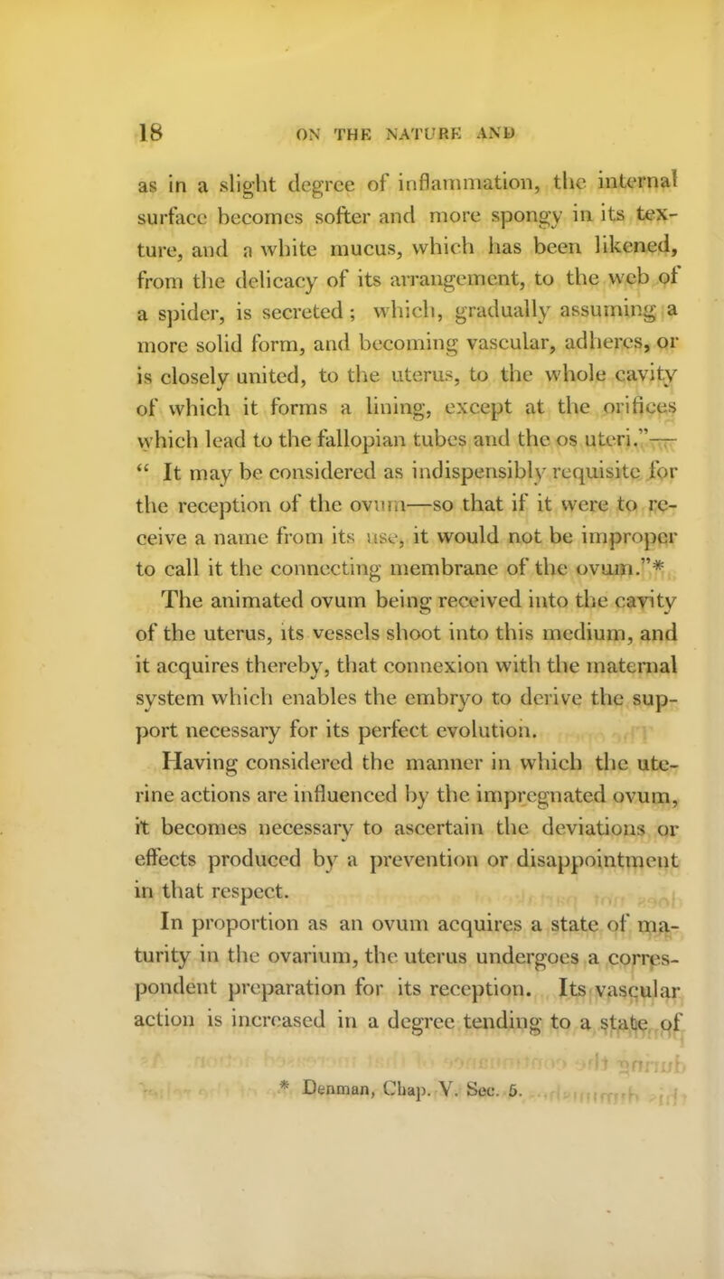 as in a slight degree of inflammation, the internal surface becomes softer and more spongy in its tex- ture, and a white mucus, which lias been likened, from the delicacy of its arrangement, to the web of a spider, is secreted; which, gradually assuming a more solid form, and becoming vascular, adheres, or is closely united, to the uterus, to the whole cavity of which it forms a lining, except at the orifices which lead to the fallopian tubes and the os uteri.”— “ It may be considered as indispensably requisite for the reception of the ovum—so that if it were to re- ceive a name from its use, it would not be improper to call it the connecting membrane of the ovum.”* The animated ovum being received into the cavity of the uterus, its vessels shoot into this medium, and it acquires thereby, that connexion with the maternal system which enables the embryo to derive the sup- port necessary for its perfect evolution. Having considered the manner in which the ute- rine actions are influenced by the impregnated ovum, it becomes necessary to ascertain the deviations or effects produced by a prevention or disappointment in that respect. In proportion as an ovum acquires a state of ma- turity in the ovarium, the uterus undergoes a corres- pondent preparation for its reception. Its vascular action is increased in a degree tending to a state of f '■ 1 > i,’ ‘ t > o'it T>nnnb * Denman, Chap. V. Sec. 5.