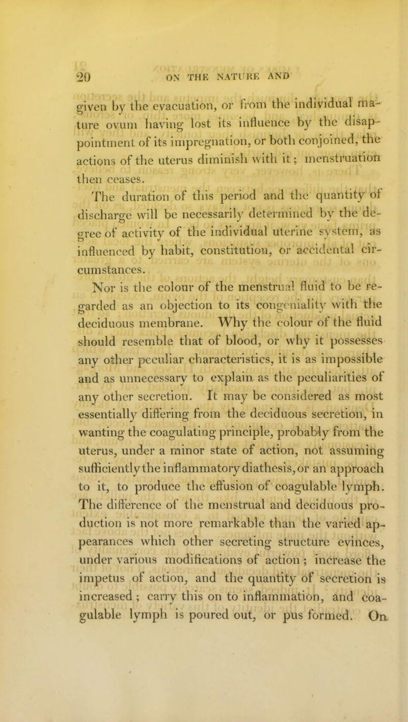 given by the evacuation, or from the individual ma- ture ovum having* lost its influence b}r the disap- pointment of its impregnation, or both conjoined, the actions of the uterus diminish with it; menstruation then ceases. The duration of this period and the quantity oi discharge will be necessarily determined by the de- gree of activity of the individual uterine system, as influenced by habit, constitution, or accidental cir- cumstances. Nor is the colour of the menstrual fluid to be re- garded as an objection to its congeniality with the deciduous membrane. Why the colour of the fluid should resemble that of blood, or why it possesses any other peculiar characteristics, it is as impossible and as unnecessary to explain as the peculiarities of any other secretion. It may be considered as most essentially differing from the deciduous secretion, in wanting the coagulating principle, probably from the uterus, under a minor state of action, not assuming sufficientlythe inflammatory diathesis, or an approach to it, to produce the effusion of eoagulable lymph. The difference of the menstrual and deciduous pro- duction is not more remarkable than the varied ap- pearances which other secreting structure evinces, under various modifications of action ; increase the impetus of action, and the quantity of secretion is increased ; carry this on to inflammation, and eoa- gulable lymph is poured out, or pus formed. On