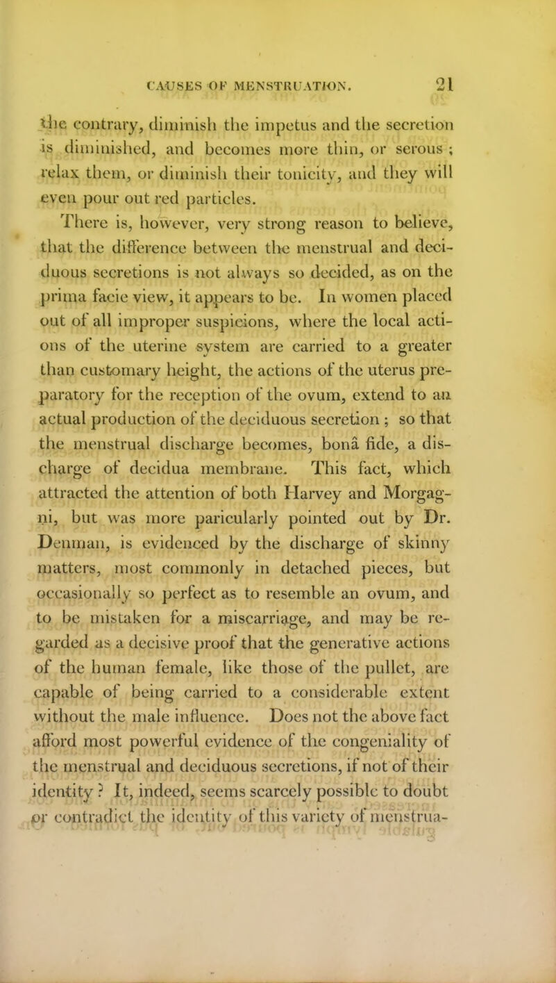 die contrary, dimmish the impetus and the secretion is diminished, and becomes more thin, or serous ; relax them, or diminish their tonicity, and they will even pour out red particles. There is, however, very strong reason to believe, that the difference between the menstrual and deci- duous secretions is not always so decided, as on the prima facie view, it appears to be. In women placed out of all improper suspicions, where the local acti- ons of the uterine system are carried to a greater than customary height, the actions of the uterus pre- paratory for the reception of the ovum, extend to an actual production of the deciduous secretion ; so that the menstrual discharge becomes, bona fide, a dis- charge of decidua membrane. This fact, which attracted the attention of both Harvey and Morgag- ni, but was more paricularly pointed out by Dr. Denman, is evidenced by the discharge of skinny matters, most commonly in detached pieces, but occasionally so perfect as to resemble an ovum, and to be mistaken for a miscarriage, and may be re- garded as a decisive proof that the generative actions of the human female, like those of the pullet, are capable of being carried to a considerable extent without the male influence. Does not the above fact afford most powerful evidence of the congeniality of the menstrual and deciduous secretions, if not of their identity ? It, indeed, seems scarcely possible to doubt or contradict the identity of this variety of menstrua-