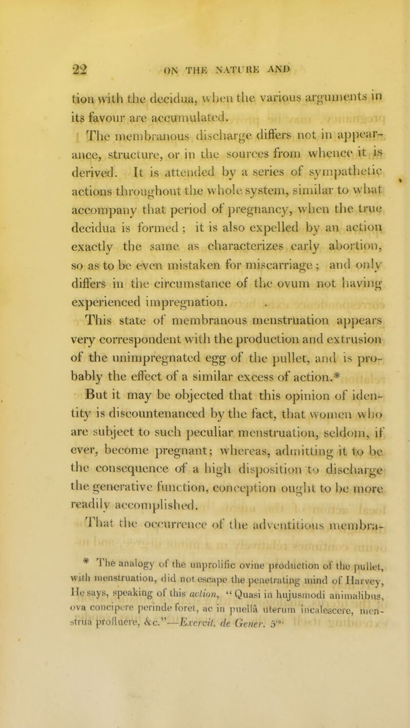 tiou with tiie decidua, when the various arguments in its favour are accumulated. The membranous discharge differs not in appear- ance, structure, or in the sources from whence it is derived. It is attended by a series of sympathetic actions throughout the whole system, similar to what accompany that period of pregnancy, when the true decidua is formed; it is also expelled by an action exactly the same as characterizes early abortion, so as to be even mistaken for miscarriage ; and only differs in the circumstance of the ovum not having experienced impregnation. This state of membranous menstruation appears very correspondent with the production and extrusion of the unimpregnated egg of the pullet, and is pro- bably the effect of a similar excess of action.* But it may be objected that this opinion of iden- tity is discountenanced by the fact, that women who are subject to such peculiar menstruation, seldom, if ever, become pregnant; whereas, admitting it to be the consequence of a high disposition to discharge the generative function, conception ought to he more readily accon 1 piished. 1 hat the occurrence of the adventitious membra- * I lie analogy ol the unprolific ovine production of the pullet, with menstruation, did not escape the penetrating mind of Harvey, lie says, speaking of this action, “Quasi in hujusmodi animalibus, ova concipere perinde foret, ac in puella uterum incalescere, men- strua proHuere, <kc.”—Excrcit. de Gener. 5'°-