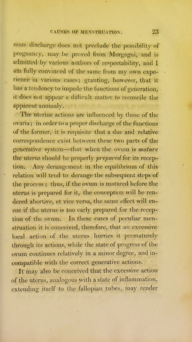 nous discharge does not preclude the possibility of pregnancy, may be proved from Morgagni, and is admitted by various authors of respectability, and I am fully convinced of the same from my own expe- rience in various cases; granting, however, that it has a tendency to impede the functions of generation, it does not appear a difficult matter to reconcile the apparent anomaly. The uterine actions are influenced by those of the ovaria; in order to a proper discharge of the functions of the former, it is requisite that a due and relative correspondence exist between these two parts of the generative system—that when the ovum is mature the uterus should be properly prepared for its recep- tion. Any derangement in the equilibrium of this relation will tend to derange the subsequent steps of the process ; thus, if the ovum is matured before the uterus is prepared for it, the conception will be ren- dered abortive, et vice versa, the same effect will en- sue if the uterus is too early prepared for the recep- tion of the ovum. In these cases of peculiar men- struation it is conceived, therefore, that an excessive local action of the uterus hurries it prematurely through its actions, while the state of progress of the ovum continues relatively in a minor degree, and in- compatible with the correct generative actions. It may also be conceived that the excessive action of the uterus, analogous with a state ol inflammation, extending itself to the fallopian tubes, may render