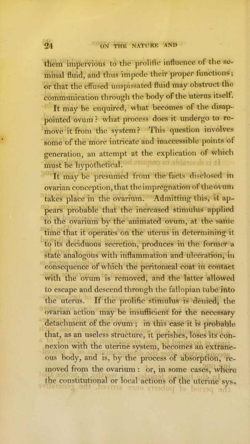 them impervious to the prolific influence ot the se^ minal fluid, and thus impede their proper functions; or that the effused unspissated fluid may obstruct the communication through the body of the uterus itself. It may be enquired, what becomes of the disap- pointed ovum ? what process does it undergo to re- move it from the system? This question involves some of the more intricate and inaccessible points ot generation, an attempt at the explication of which must be hypothetical. It may be presumed from the facts disclosed in ovarian conception, that the impregnation of the ovum takes place in the ovarium. Admitting this, it ap- pears probable that the increased stimulus applied to the ovarium by the animated ovum, at the same time that it operates on the uterus in determining it to its deciduous secretion, produces in the former a state analogous with inflammation and ulceration, in consequence of which the peritonseal coat in contact with the ovum is removed, and the latter allowed to escape and descend through the fallopian tube into the uterus. If the prolific stimulus is denied, the ovarian action may be insufficient for the necessary detachment of the ovum ; in this case it is probable that, as an useless structure, it perishes, loses its con- nexion with the uterine system, becomes an extrane- ous body, and is, by the process of absorption, re- moved from the ovarium : or, in some cases, where the constitutional or local actions of the uterine sys«