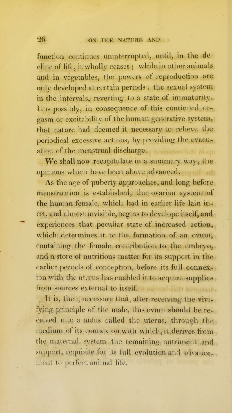 function continues uninterrupted, until, in the de- cline of life, it wholly ceases ; while in other animals and in vegetables, the powers of reproduction are only developed at certain periods ; the sexual system in the intervals, reverting to a state ot immaturity. It is possibly, in consequence of this continued or- gasm or excitability of the human generative system, that nature had deemed it necessary to relieve the periodical excessive actions, by providing the evacu- ation of the menstrual discharge. We shall now recapitulate in a summary way, the opinions which have been above advanced. As the age of puberty approaches, and long before menstruation is established, the ovarian system of the human female, which had in earlier life lain in- ert, and almost invisible, begins to develope itself, and experiences that peculiar state of increased action, which determines it to the formation of an ovum, containing the female contribution to the embryo, and a store ol nutritious matter for its support in the earlier periods of conception, before its full connex- ion with the uterus has enabled it to acquire supplies from sources external to itself. It is, then, necessary that, after receiving the vivi- fying principle ot the male, this ovum should be re- ceived into a nidus called the uterus, through the medium of its connexion with which, it derives from the maternal system the remaining nutriment and support, requisite for its lull evolution and advance- ment to perfect animal life.