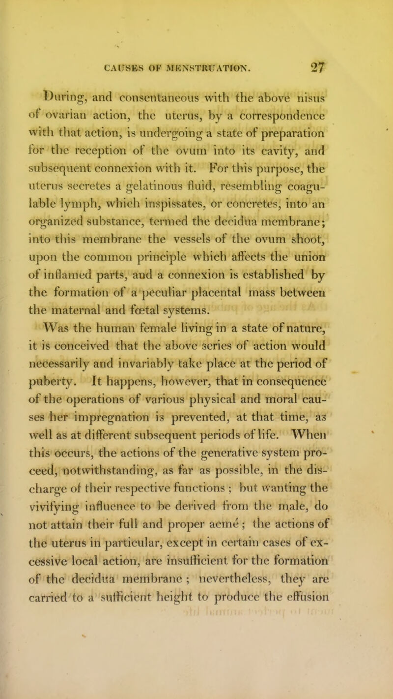 During, and consentaneous with the above nisus of ovarian action, the uterus, by a correspondence with that action, is undergoing a state of preparation for the reception of the ovum into its cavity, and subsequent connexion with it. For this purpose, the uterus secretes a gelatinous fluid, resembling coagu- lable lymph, which inspissates, or concretes, into an organized substance, termed the decidua membrane; into this membrane the vessels of the ovum shoot, upon the common principle which affects the union of inflamed parts, aud a connexion is established by the formation of a peculiar placental mass between the maternal and foetal systems. Was the human female living in a state of nature, it is conceived that the above series of action would necessarily and invariably take place at the period of puberty. It happens, however, that in consequence of the operations of various physical and moral cau- ses her impregnation is prevented, at that time, as well as at different subsequent periods of life. When this occurs, the actions of the generative system pro- ceed, notwithstanding, as far as possible, in the dis- charge of their respective functions ; but wanting the vivifying influence to be derived from the male, do not attain their full and proper acme ; the actions of the uterus in particular, except in certain cases of ex- cessive local action, are insufficient for the formation of the decidua membrane ; nevertheless, they are carried to a sufficient height to produce the effusion