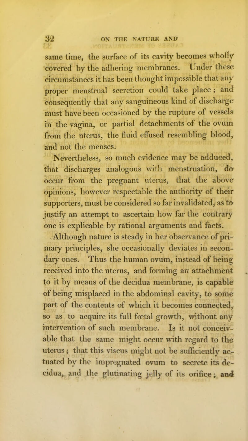 same time, the surface of its cavity becomes wholly covered by the adhering membranes. Under these circumstances it has been thought impossible that any proper menstrual secretion could take place ; and consequently that any sanguineous kind of discharge must have been occasioned by the rupture of vessels in the vagina, or partial detachments of the ovum from the uterus, the fluid effused resembling blood, and not the menses. Nevertheless, so much evidence may be adduced, that discharges analogous with menstruation, do occur from the pregnant uterus, that the above opinions, however respectable the authority of their supporters, must be considered so far invalidated, as to justify an attempt to ascertain how far the contrary one is explicable by rational arguments and facts. Although nature is steady in her observance of pri- mary principles, she occasionally deviates in secon- dary ones. Thus the human ovum, instead of being received into the uterus, and forming an attachment to it by means of the decidua membrane, is capable of being misplaced in the abdominal cavity, to some part of the contents of which it becomes connected, so as to acquire its full foetal growth, without any intervention of such membrane. Is it not conceiv- able that the same might occur with regard to the uterus ; that this viscus might not be sufficiently ac- tuated by the impregnated ovum to secrete its de- cidua, and the glutinating jelly of its orifice and