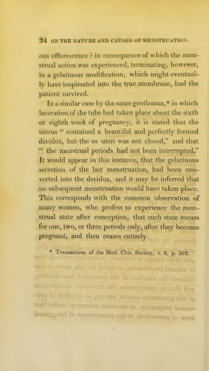 ous efflorescence ? in consequence of which the men- strual action was experienced, terminating, however, in a gelatinous modification, which might eventual- ly have inspissated into the true membrane, had the patient survived. In a similar case by the same gentleman,* in which laceration of the tube had taken place about the sixth or eighth week of pregnancy, it is stated that the uterus “ contained a beautiful and perfectly formed decidua, but the os uteri was not closed,” and that “ the menstrual periods had not been interrupted.” It would appear in this instance, that the gelatinous secretion of the last menstruation, had been con- verted into the decidua, and it may be inferred that no subsequent menstruation would have taken place. This corresponds with the common observation of many women, who profess to experience the men- strual state after conception, that such state recurs for one, two, or three periods only, after they become pregnant, and then ceases entirely. * Transactions of the Med. Chir. Society, v. 8, p. 503, -. > moiJox* ovihn3.no fsrli 7f.bn,' fY‘ ijagooon samoDod f’ ' ' » -• -r io tvorf£fT'037q bojnov r ~ qa/1 rf«y*vf rr jp j..,,.