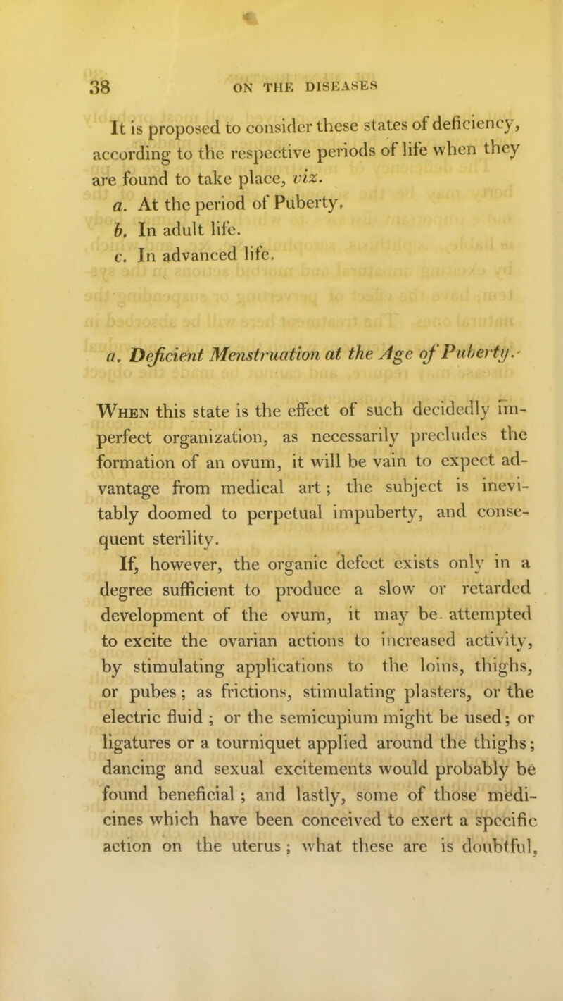 It is proposed to consider these states of deficiency, according to the respective periods of life when they are found to take place, viz. a. At the period ot Puberty, b. In adult life. c. In advanced life. a. Deficient Menstruation at the Age of Puberty When this state is the effect of such decidedly im- perfect organization, as necessarily precludes the formation of an ovum, it will be vain to expect ad- vantage from medical art; the subject is inevi- tably doomed to perpetual impuberty, and conse- quent sterility. If, however, the organic defect exists only in a degree sufficient to produce a slow or retarded development of the ovum, it may be. attempted to excite the ovarian actions to increased activity, by stimulating applications to the loins, thighs, or pubes; as frictions, stimulating plasters, or the electric fluid ; or the semicupium might be used; or ligatures or a tourniquet applied around the thighs; dancing and sexual excitements w’ould probably be found beneficial ; and lastly, some of those medi- cines which have been conceived to exert a specific action on the uterus ; what these are is doubtful,