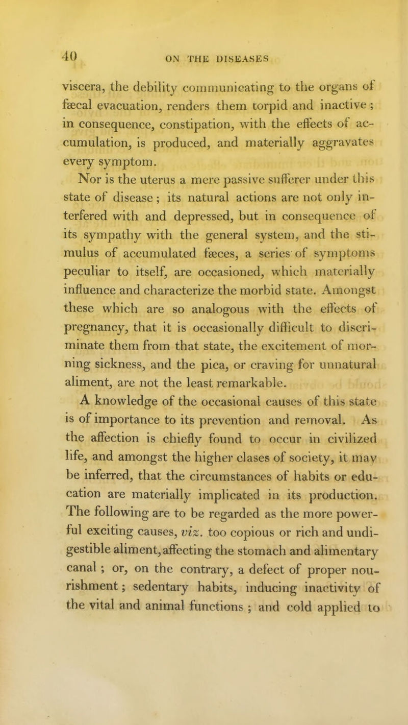 viscera, the debility communicating to the organs of faecal evacuation, renders them torpid and inactive; in consequence, constipation, with the effects of ac- cumulation, is produced, and materially aggravates every symptom. Nor is the uterus a mere passive sufferer under this state of disease; its natural actions are not only in- terfered with and depressed, but in consequence of its sympathy with the general system, and the sti- mulus of accumulated feces, a series of symptoms peculiar to itself, are occasioned, which materially influence and characterize the morbid state. Amongst these which are so analogous with the effects of pregnancy, that it is occasionally difficult to discri- minate them from that state, the excitement of mor- ning sickness, and the pica, or craving for unnatural aliment, are not the least remarkable. A knowledge of the occasional causes of this state is of importance to its prevention and removal. As the affection is chiefly found to occur in civilized life, and amongst the higher clases of society, it may be inferred, that the circumstances of habits or edu- cation are materially implicated in its production. The following are to be regarded as the more power- ful exciting causes, viz. too copious or rich and undi- gestible aliment,affecting the stomach and alimentary canal ; or, on the contrary, a defect of proper nou- rishment ; sedentary habits, inducing inactivity of the vital and animal functions; and cold applied to