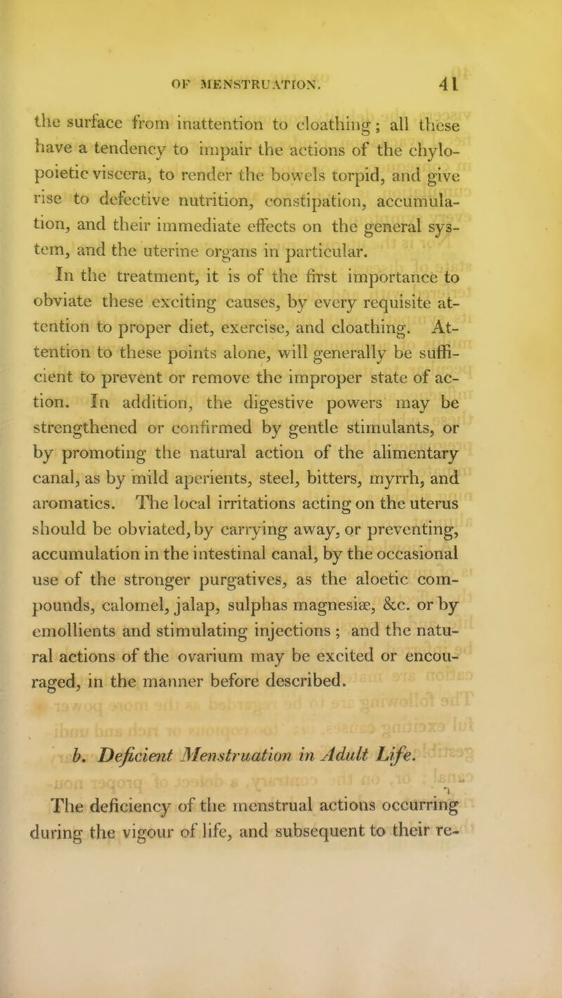 the surface from inattention to cloathing; all these have a tendency to impair the actions of the chylo- poietic viscera, to render the bowels torpid, and give rise to defective nutrition, constipation, accumula- tion, and their immediate effects on the general sys- tem, and the uterine organs in particular. In the treatment, it is of the first importance to obviate these exciting causes, by every requisite at- tention to proper diet, exercise, and cloathing. At- tention to these points alone, will generally be suffi- cient to prevent or remove the improper state of ac- tion. In addition, the digestive powers may be strengthened or confirmed by gentle stimulants, or by promoting the natural action of the alimentary canal, as by mild aperients, steel, bitters, myrrh, and aromatics. The local irritations acting on the uterus should be obviated, by carrying away, or preventing, accumulation in the intestinal canal, by the occasional use of the stronger purgatives, as the aloetic com- pounds, calomel, jalap, sulphas magnesise, &c. or by emollients and stimulating injections ; and the natu- ral actions of the ovarium may be excited or encou- raged, in the manner before described. \ 4 y b. Deficient Menstruation in Adult Life. •i The deficiency of the menstrual actions occurring during the vigour of life, and subsequent to their re-