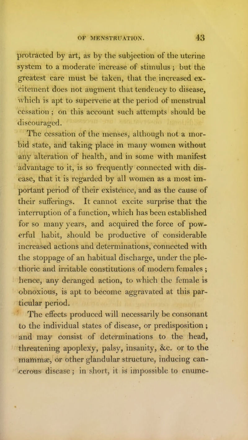 protracted by art, as by the subjection of the uterine system to a moderate increase of stimulus ; but the greatest care must be taken, that the increased ex- citement does not augment that tendency to disease, 'which is apt to supervene at the period of menstrual cessation ; on this account such attempts should be discouraged. o The cessation of the menses, although not a mor- bid state, and taking place in many women without any alteration of health, and in some with manifest advantage to it, is so frequently connected with dis- ease, that it is regarded by all women as a most im- portant period of their existence, and as the cause of their sufferings. It cannot excite surprise that the interruption of a function, which has been established for so many years, and acquired the force of pow- erful habit, should be productive of considerable increased actions and determinations, connected with the stoppage of an habitual discharge, under the ple- thoric and irritable constitutions of modern females ; hence, any deranged action, to which the female is obnoxious, is apt to become aggravated at this par- ticular period. The effects produced will necessarily be consonant to the individual states of disease, or predisposition ; and may consist of determinations to the head, threatening apoplexy, palsy, insanity, &,c. or to the mammae, or other glandular structure, inducing can- cerous disease; in short, it is impossible to enume-