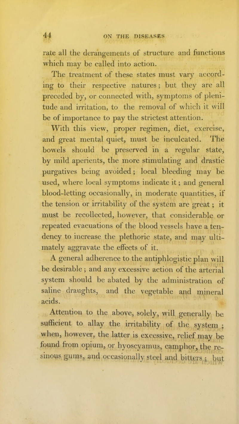 rate all the derangements of structure and functions which may be called into action. The treatment of these states must vary accord- ing to their respective natures; but they are all preceded by, or connected with, symptoms of pleni- tude and irritation, to the removal of which it will be of importance to pay the strictest attention. With this view, proper regimen, diet, exercise, and great mental quiet, must be inculcated. The bowels should be preserved in a regular state, by mild aperients, the more stimulating and drastic purgatives being avoided; local bleeding may be used, where local symptoms indicate it; and general blood-letting occasionally, in moderate quantities, if the tension or irritability of the system are great; it must be recollected, however, that considerable or repeated evacuations of the blood vessels have a ten- dency to increase the plethoric state, and may ulti- mately aggravate the effects of it. A general adherence to the antiphlogistic plan will be desirable ; and any excessive action of the arterial system should be abated by the administration of saline draughts, and the vegetable and mineral acids. Attention to the above, solely, will generally be sufficient to allay the irritability of the system ; when, however, the latter is excessive, relief may be found from opium, or hyoscyamus, camphor, the re- sinous gums, and occasionally steel and bitters ; but