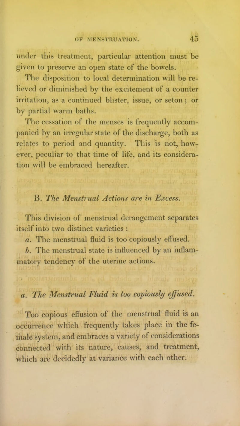 under this treatment, particular attention must be given to preserve an open state of the bowels. The disposition to local determination will be re- lieved or diminished by the excitement of a counter irritation, as a continued blister, issue, or seton ; or by partial warm baths. The cessation of the menses is frequently accom- panied by an irregular state of the discharge, both as relates to period and quantity. This is not, how- ever, peculiar to that time of life, and its considera- tion will be embraced hereafter. B. The Menstrual Actions are in Excess. This division of menstrual derangement separates itself into two distinct varieties : a. The menstrual fluid is too copiously effused. h. The menstrual state is influenced by an inflam- matory tendency of the uterine actions. a. The Menstrual Fluid is too copiously effused. Too copious effusion of the menstrual fluid is an occurrence which frequently takes place in the fe- male system, and embraces a variety of considerations connected with its nature, causes, and treatment, which are decidedly at variance with each other.
