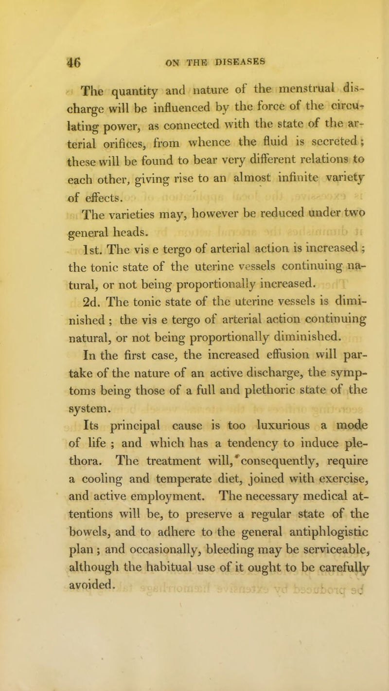 The quantity and nature of the menstrual dis- charge will be influenced by the force of the circu- lating power, as connected with the state of the ar- terial orifices, from whence the fluid is secreted; these will be found to bear very different relations to each other, giving rise to an almost infinite variety of effects. The varieties may, however be reduced under two general heads. 1st. The vis e tergo of arterial action is increased ; the tonic state of the uterine vessels continuing na- tural, or not being proportionally increased. 2d. The tonic state of the uterine vessels is dimi- nished ; the vis e tergo of arterial action continuing natural, or not being proportionally diminished. In the first case, the increased effusion will par- take of the nature of an active discharge, the symp- toms being those of a full and plethoric state of the system. Its principal cause is too luxurious a mode of life ; and which has a tendency to induce ple- thora. The treatment will/consequently, require a cooling and temperate diet, joined with exercise, and active employment. The necessary medical at- tentions will be, to preserve a regular state of the bowels, and to adhere to the general antiphlogistic plan ; and occasionally, bleeding may be serviceable* although the habitual use of it ought to be carefully avoided.