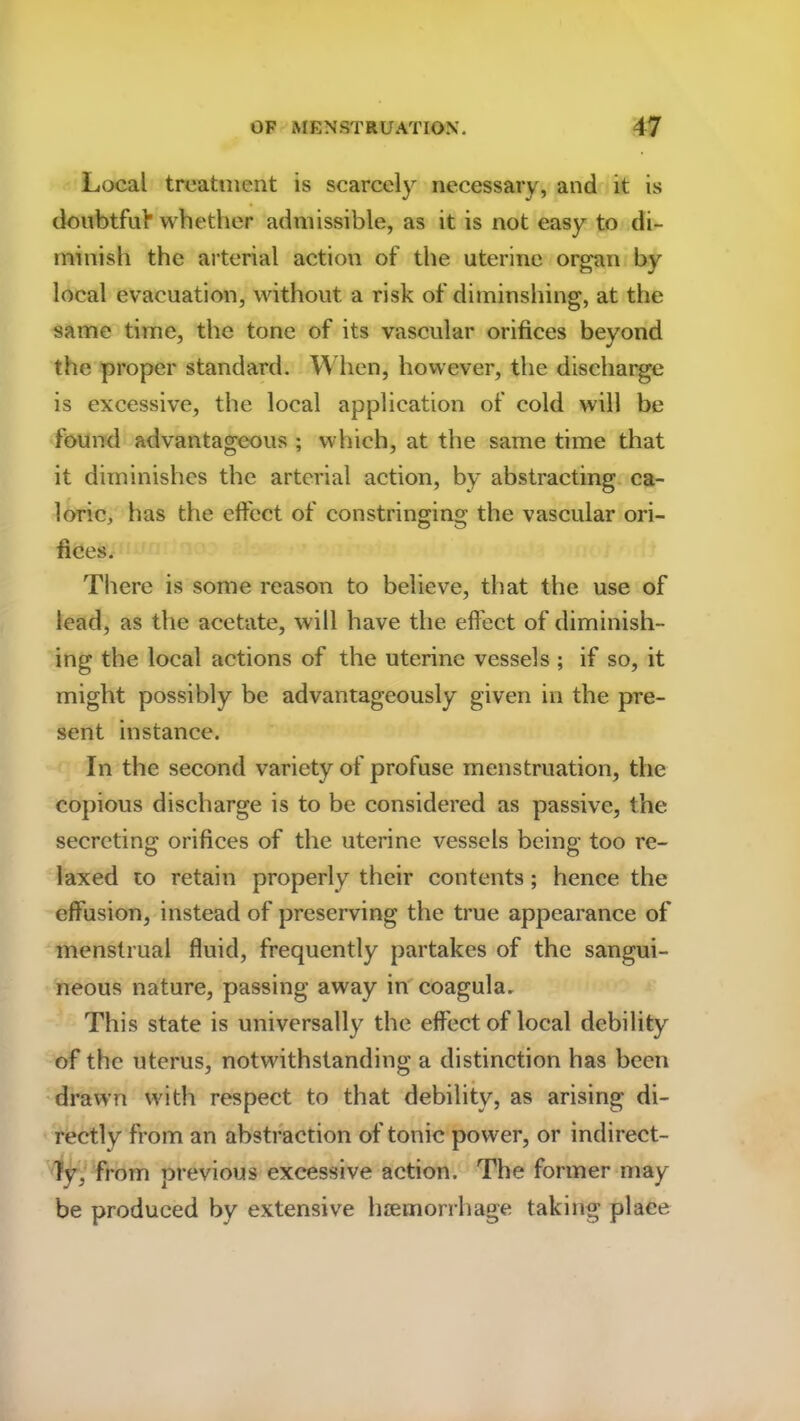 Local treatment is scarcely necessary, and it is doubtful* whether admissible, as it is not easy to di- minish the arterial action of the uterine organ by local evacuation, without a risk of diminshing, at the same time, the tone of its vascular orifices beyond the proper standard. When, however, the discharge is excessive, the local application of cold will be found advantageous ; which, at the same time that it diminishes the arterial action, by abstracting ca- loric, has the effect of constringing the vascular ori- fices. There is some reason to believe, that the use of lead, as the acetate, will have the effect of diminish- ing the local actions of the uterine vessels ; if so, it might possibly be advantageously given in the pre- sent instance. In the second variety of profuse menstruation, the copious discharge is to be considered as passive, the secreting orifices of the uterine vessels being too re- laxed to retain properly their contents; hence the effusion, instead of preserving the true appearance of menstrual fluid, frequently partakes of the sangui- neous nature, passing away in coagula. This state is universally the effect of local debility of the uterus, notwithstanding a distinction has been drawn with respect to that debility, as arising di- rectly from an abstraction of tonic power, or indirect- ly from previous excessive action. The former may be produced by extensive haemorrhage taking place