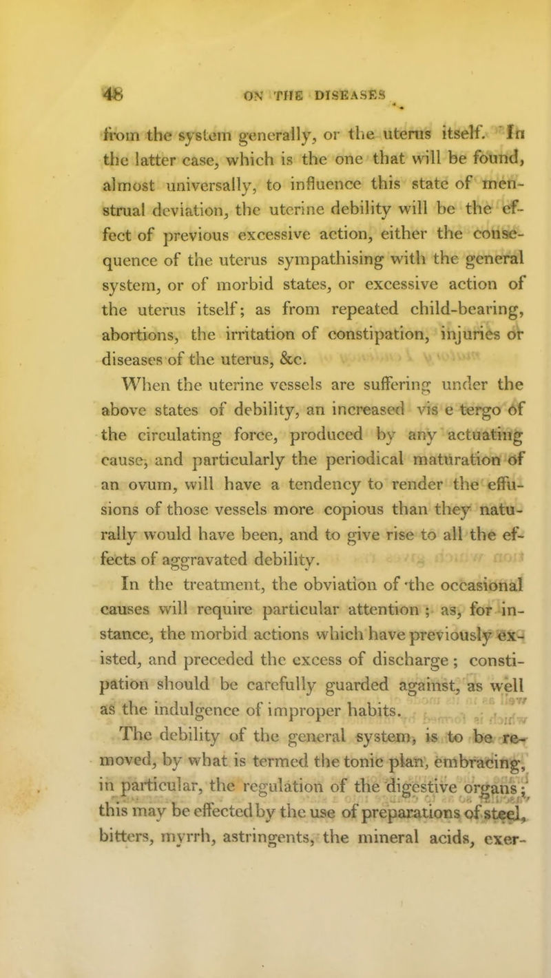 from the system generally, or the uterus itself. In the latter ease, which is the one that will be found, almost universally, to influence this state of men- strual deviation, the uterine debility will be the ef- fect of previous excessive action, either the conse- quence of the uterus sympathising with the general system, or of morbid states, or excessive action of the uterus itself; as from repeated child-bearing, abortions, the irritation of constipation, injuries or diseases of the uterus, &c. When the uterine vessels are suffering under the above states of debility, an increased vis e tergo of the circulating force, produced by any actuating cause, and particularly the periodical maturation of an ovum, will have a tendencj' to render the effu- sions of those vessels more copious than they natu- rally would have been, and to give rise to all the ef- fects of aggravated debility. In the treatment, the obviation of 'the occasional causes will require particular attention ; as, for in- stance, the morbid actions which have previously ex- isted, and preceded the excess of discharge ; consti- pation should be carefully guarded against, as well • ’ 'rf as the indulgence of improper habits. The debility of the general system, is to be re- moved, by what is termed the tonic plan, embracing, in particular, the regulation of the digestive organs^ this may be effected by the use of preparations of steel, bitters, myrrh, astringents, the mineral acids, exer-
