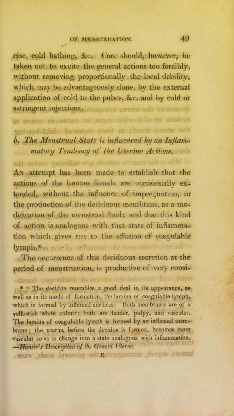 eise, cold bathing, &c. Care should, however, be taken not to excite the general actions too forcibly, without removing proportionally the local debility, which may be advantageously done, by the external application of cold to the pubes, &c. and by cold or astringent injections. l/V f , L- | 'Ol ffl •O ffryt-Fyft WJfV# 1/, ' It# M • 1 *** t§ .tartne'id-birri • betjacyrt rotwi as ini />. TVie Menstrual State is influenced by an Inflam- matory Tendency of the Uterine Actions. An attempt lias been made to establish that the actions of the human female are occasionally ex- tended, without the influence of impregnation, to the production of the deciduous membrane, as a mo- dification of the menstrual fluid; and that this kind of action is analogous with that state of inflamma- tion which gives rise to the effusion of coagulable lymph.* The occurrence of this deciduous secretion at the period of menstruation, is productive of very consi- k» *-c U r, b m&ti *■ “ The decidua resembles a good deal in its appearance, as well as in its mode of formation, the lamina of coagulable lymph, which is formed by inflamed surfaces. Both membranes are of a yellowish white colour; both are tender, pulpy, and vascular. The lamina of coagulable lymph is formed by an inflamed mem- brane ; the uterus, before the decidua is formed, becomes more vascular so as to change into a state analogous with inflammation, —Hunter s Description of the Gravid Uterus. ! B