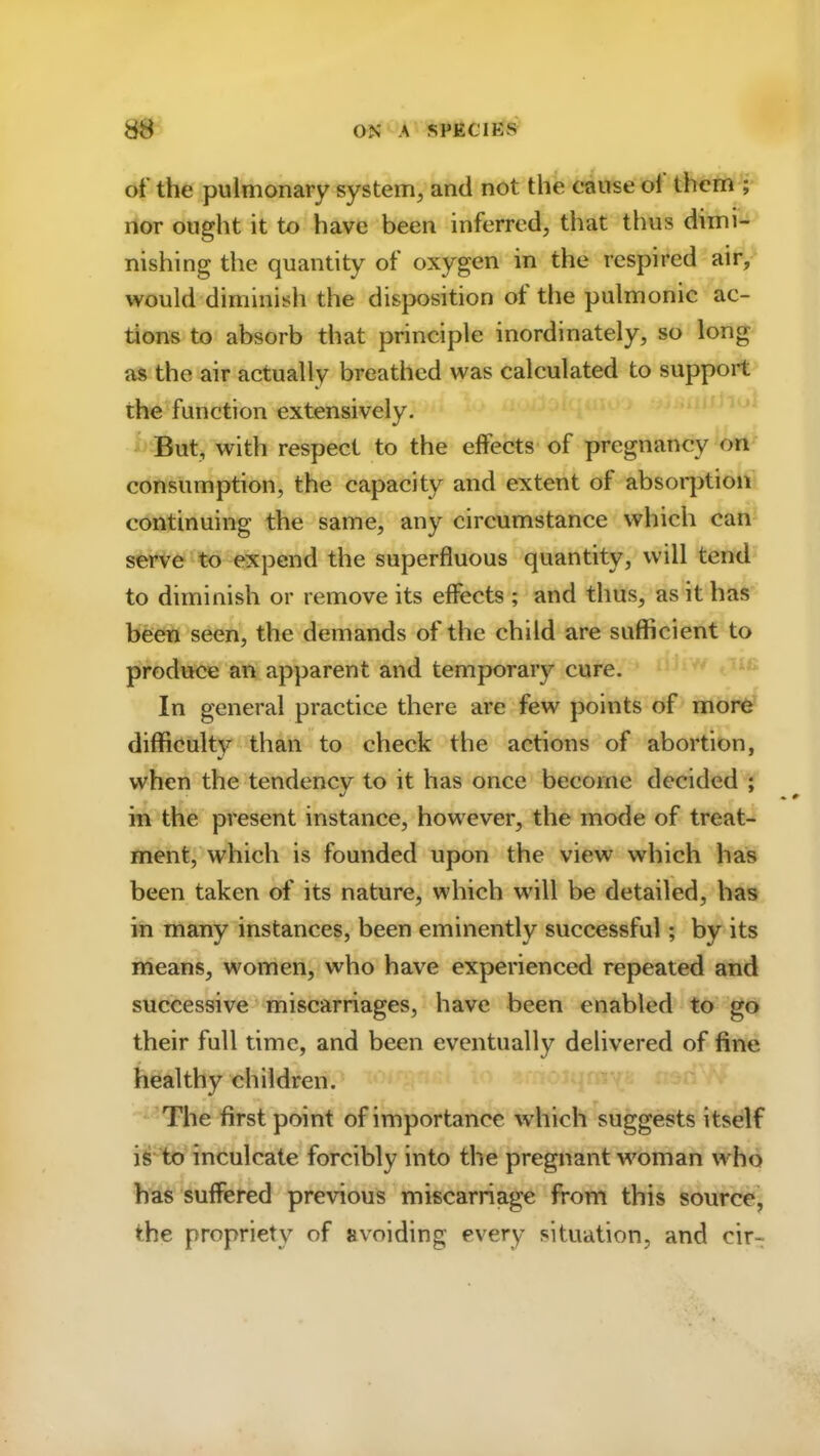 of the pulmonary system, and not the cause ol them ; nor ought it to have been inferred, that thus dimi- nishing the quantity of oxygen in the respired air, would diminish the disposition ot the pulmonic ac- tions to absorb that principle inordinately, so long as the air actually breathed was calculated to support the function extensively. But, with respect to the effects of pregnancy on consumption, the capacity and extent of absorption continuing the same, any circumstance which can serve to expend the superfluous quantity, will tend to diminish or remove its effects ; and thus, as it has been seen, the demands of the child are sufficient to produce an apparent and temporary cure. In general practice there are few points of more difficulty than to check the actions of abortion, when the tendencv to it has once become decided ; in the present instance, however, the mode of treat- ment, which is founded upon the view which has been taken of its nature, which will be detailed, has in many instances, been eminently successful; by its means, women, who have experienced repeated and successive miscarriages, have been enabled to go their full time, and been eventually delivered of fine healthy children. The first point of importance which suggests itself is to inculcate forcibly into the pregnant woman who has suffered previous miscarriage from this source, the propriety of avoiding every situation, and eir-