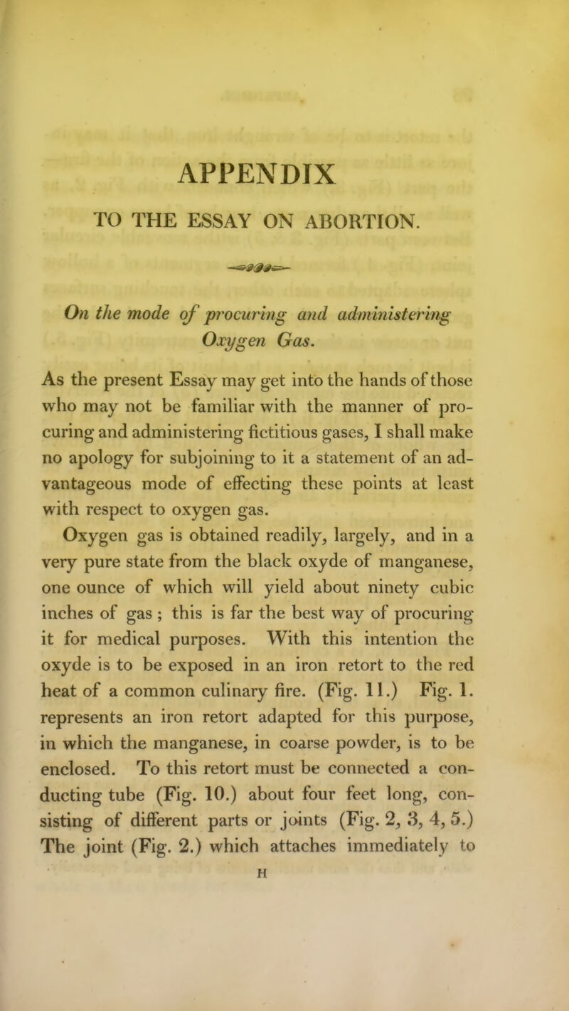APPENDIX TO THE ESSAY ON ABORTION. On the mode of procuring and administering Oxygen Gas. As the present Essay may get into the hands of those who may not be familiar with the manner of pro- curing and administering fictitious gases, I shall make no apology for subjoining to it a statement of an ad- vantageous mode of effecting these points at least with respect to oxygen gas. Oxygen gas is obtained readily, largely, and in a very pure state from the black oxyde of manganese, one ounce of which will yield about ninety cubic inches of gas ; this is far the best way of procuring it for medical purposes. With this intention the oxyde is to be exposed in an iron retort to the red heat of a common culinary fire. (Fig. 11.) Fig. 1. represents an iron retort adapted for this purpose, in which the manganese, in coarse powder, is to be enclosed. To this retort must be connected a con- ducting tube (Fig. 10.) about four feet long, con- sisting of different parts or joints (Fig. 2, 3, 4, 5.) The joint (Fig. 2.) which attaches immediately to H