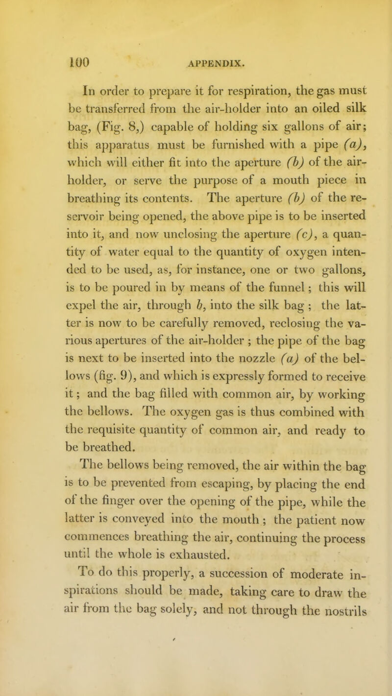 In order to prepare it for respiration, the gas must be transferred from the air-holder into an oiled silk bag, (Fig. 8,) capable of holding six gallons of air; this apparatus must be furnished with a pipe (a), which will either fit into the aperture (b) of the air- holder, or serve the purpose of a mouth piece in breathing its contents. The aperture (b) of the re- servoir being opened, the above pipe is to be inserted into it, and now unclosing the aperture (c), a quan- tity of water equal to the quantity of oxygen inten- ded to be used, as, for instance, one or two gallons, is to be poured in by means of the funnel; this will expel the air, through b, into the silk bag ; the lat- ter is now to be carefully removed, reclosing the va- rious apertures of the air-holder ; the pipe of the bag is next to be inserted into the nozzle (a) of the bel- lows (fig. 9), and which is expressly formed to receive it; and the bag filled with common air, by working the bellows. The oxygen gas is thus combined with the requisite quantity of common air, and ready to be breathed. The bellows being removed, the air within the bag is to be prevented from escaping, by placing the end of the finger over the opening of the pipe, while the latter is conveyed into the mouth ; the patient now commences breathing the air, continuing the process until the whole is exhausted. To do this properly, a succession of moderate in- spirations should be made, taking care to draw the air from the bag solely, and not through the nostrils