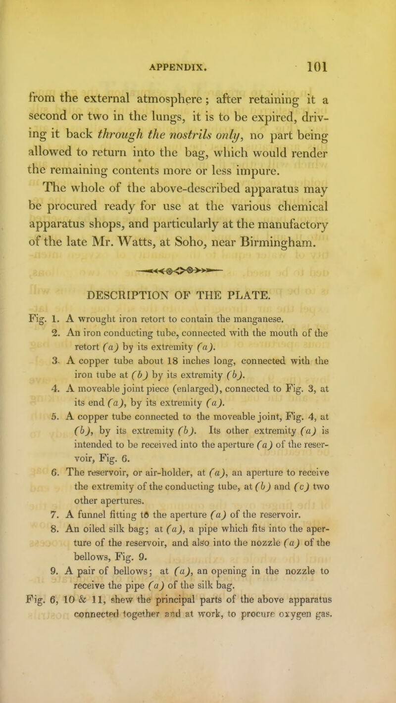 from the external atmosphere ; after retaining it a second or two in the lungs, it is to be expired, driv- ing it back through the nostrils only, no part being allowed to return into the bag, which would render the remaining contents more or less impure. The whole of the above-described apparatus may be procured ready for use at the various chemical apparatus shops, and particularly at the manufactory of the late Mr. Watts, at Soho, near Birmingham. DESCRIPTION OF THE PLATE. Fig. 1. A wrought iron retort to contain the manganese. 2. An iron conducting tube, connected w’ith the mouth of the retort (a) by its extremity (a). 3 A copper tube about 18 inches long, connected with the iron tube at (b) by its extremity (b). 4. A moveable joint piece (enlarged), connected to Fig. 3, at its end (a), by its extremity (a). 5. A copper tube connected to the moveable joint, Fig. 4, at (b), by its extremity (b). Its other extremity (a) is intended to be received into the aperture (a) of the reser- voir, Fig. 6. 6. The reservoir, or air-holder, at (a), an aperture to receive the extremity of the conducting tube, at (b) and (c) two other apertures. 7. A funnel fitting to the aperture (a) of the reservoir. 8. An oiled silk bag; at (a), a pipe which fits into the aper- ture of the reservoir, and also into the nozzle (a) of the bellows, Fig. 9. 9. A pair of bellows; at (a), an opening in the nozzle to receive the pipe (a) of the silk bag. Fig. 6, 10 & 11, shew the principal parts of the above apparatus connected together and at work, to procure oxygen gas.