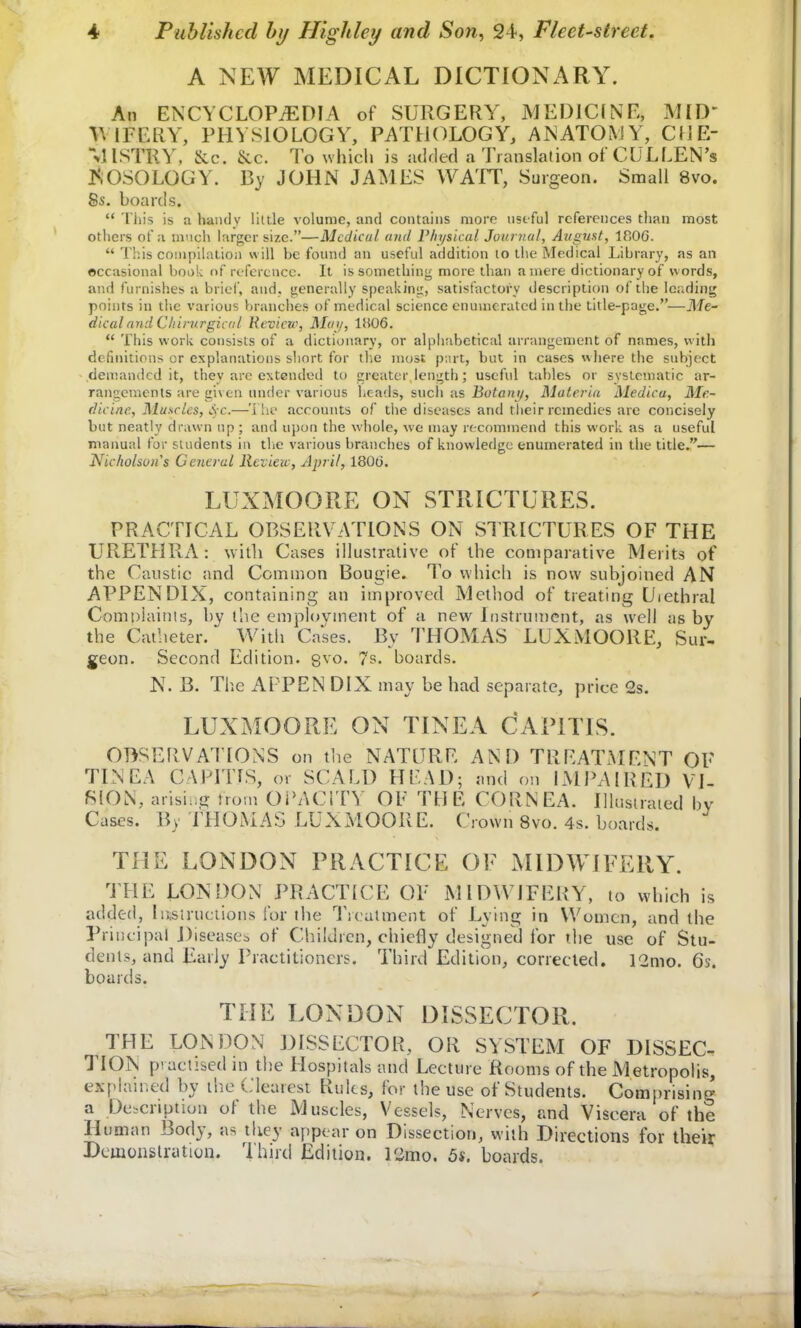 A NEW MEDICAL DICTIONARY. An ENCYCLOPAEDIA of SURGERY, MEDICINE, MID WIPERY, PHYSIOLOGY, PATHOLOGY, A IS ATOMY, CHE- lA ISTRY, &c. &c. To which is added a Translation of CULLEN's KOSOLOGY. By JOHN JAMES WATT, Surgeon. Small 8vo. 8s. boards.  This is a handy little volume, and contains more useful references than most others of a much larger size.—Medical and Physical Journal, August, iR06.  This compilation will be found an useful addition to the Medical Library, as an occasional book of reference. It is something more than a mere dictionary of words, and furnishes a brief, and, generally speaking, satisfactory description of the leading points in the various branches of medical science enumerated in the title-page.—Me- dical and C/tirurgical Review, Mai/, 1806.  This work consists of a dictionary, or alphabetical arrangement of names, with definitions or explanations short for tlie most part, but in cases where the subject demanded it, they are extended to greater length; useful tables or systematic ar- rangements are given under various heads, such as Botani/, Materia Medica, Me- dicine, Muscles, S c.—The accounts of the diseases and their remedies are concisely but neatly drawn up ; and upon the whole, we may recommend this work as a useful manual for students in tlie various branches of knowledge enumerated in the title.— Nicholsuii's General Review, April, 1806. LUXMOORE ON STRICTURES. PRACTICAL OBSERVATIONS ON STRICTURES OF THE URETHRA: with Cases illustrative of the comparative Merits of the Caustic and Common Bougie. To which is now subjoined AN APPENDIX, containing an improved Method of treating Uiethral Complaints, by tlie employment of a new Instrument, as well as by the Catheter. With Cases. By THOMAS LUXMOORE, Sur- geon. Second Edition. 8vo- 7s. boards. N. B. The APPEN DIX may be had separate, price Gs. LUXMOORE ON TINEA CAPITIS. OBSERVATIONS on the NATURE AND TREATMENT OF TINEA CAPITIS, or SCALD HEAD; and on IMPAIRED VI- SION, arising from OPACITY OF THE CORNEA. Illustrated by Cases. By THOMAS LUXMOORE. Crown 8vo. 4s. boards. THE LONDON PRACTICE OF MIDWIFERY. THE LONDON PRACTICE OF MIDW IFERY, to which is added, Instructions for the Treatment of Lying in Women, and the Principal Diseases of Children, chiefly designed for the use of Stu- dents, and Early Practitioners. Third Edition, corrected. 12mo. 6s. boards. THE LONDON DISSECTOR. THE LONDON DISSECTOR, OR SYSTEM OF DISSEC. TION practised in the Hospitals and Lecture Rooms of the Metropolis, explained by the Clearest Rules, for the use of Students. Comprising a Description of the Muscles, Vessels, Nerves, and Viscera of the Human Body, as they appear on Dissection, with Directions for their Demonstration. Third Edition. Pimo. 5s. boards.