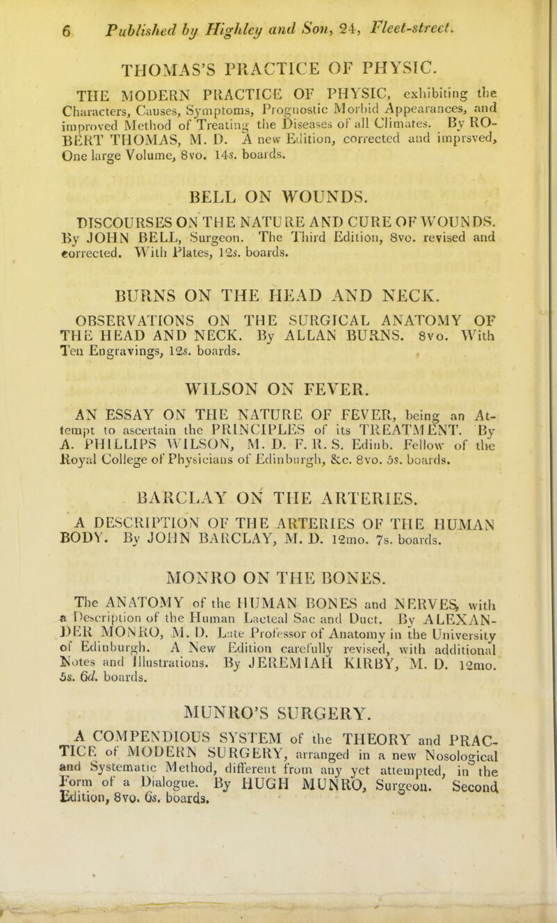 THOMAS'S PRACTICE OF PHYSIC. THE MODERN PRACTICE OF PHYSIC, exhibiting the Characters, Causes, Symptoms, Prognostic Morbid Appearances, and improved Method of Treating the Diseases of all Climates. By RO- BERT THOMAS, M. D. A new Edition, corrected and imprsved, One large Volume, 8vo. 14s. boards. BELL ON WOUNDS. DISCOURSES ON THE NATURE AND CURE OF WOUNDS. By JOHN BELL, Surgeon. The Third Edition, Svo. revised and corrected. With Plates, 12s. boards. BURNS ON THE HEAD AND NECK. OBSERVATIONS ON THE SURGICAL ANATOMY OF THE HEAD AND NECK. By ALLAN BURNS. Svo. With Ten Engravings, 12s. boards. WILSON ON FEVER. AN ESSAY ON THE NATURE OF FEVER, being an At- tempt to ascertain the PRINCIPLES of its TREATMENT. By A. PHILLIPS WILSON, M. D. F. R. S. Edinb. Fellow of the Royal College of Physicians of Edinburgh, &c. 8vo. 5s. boards. BARCLAY ON THE ARTERIES. A DESCRIPTION OF THE ARTERIES OF THE HUMAN BODY. By JOHN BARCLAY, M. D. 12mo. 7s. boards. MONRO ON THE BONES. The ANATOMY of the HUMAN BONES and NERVES* with a Description of the Human Lacteal Sac and Duct. By ALEXAN- DER MONRO, M. D. Late Professor of Anatomy in the University of Edinburgh. A New Edition carefully revised, with additional Notes and Illustrations. By JEREMIAH KIRBY, M. D. 12mo. 5s. 6d. boards. MUNRO'S SURGERYr. A COMPENDIOUS SYSTEM of the THEORY and PRAC- TICE of MODERN SURGERY, arranged in a new Nosological and Systematic Method, different from any yet attempted, in the Form of a D.alogue. By HUGH MUNRO, Surgeon. Second Edition, 8vo. 6s. boards.